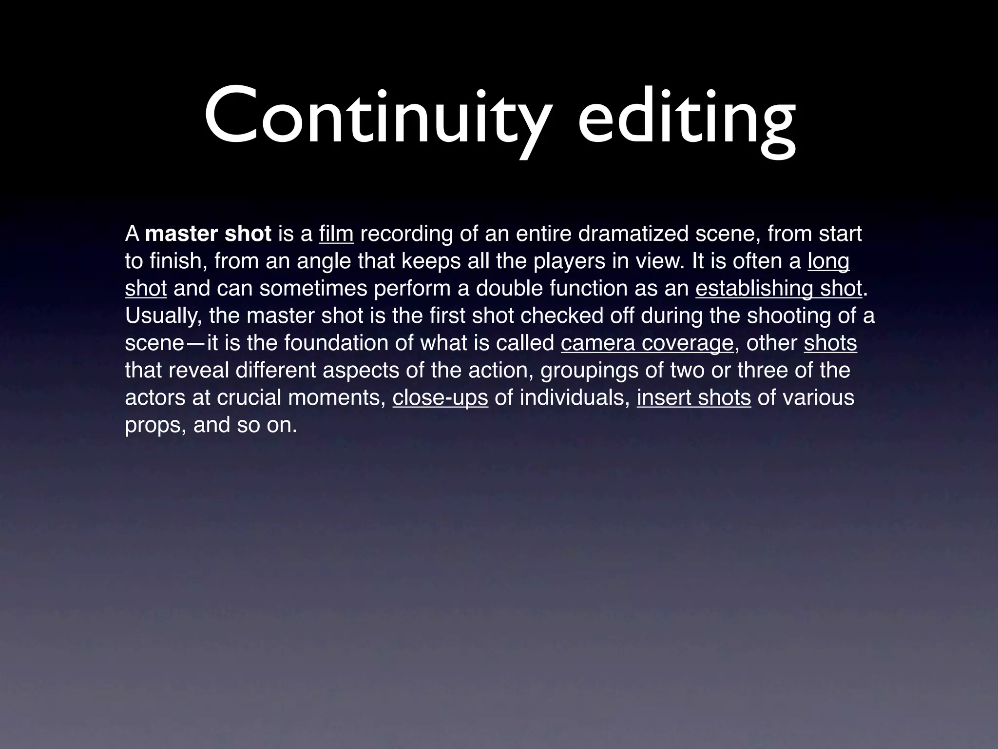 Continuity editing
A master shot is a ﬁlm recording of an entire dramatized scene, from start
to ﬁnish, from an angle that keeps all the players in view. It is often a long
shot and can sometimes perform a double function as an establishing shot.
Usually, the master shot is the ﬁrst shot checked off during the shooting of a
scene—it is the foundation of what is called camera coverage, other shots
that reveal different aspects of the action, groupings of two or three of the
actors at crucial moments, close-ups of individuals, insert shots of various
props, and so on.
 