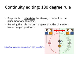 Continuity editing: 180 degree rule
• Purpose: Is to orientate the viewer, to establish the
placement of characters.
• Breaking the rule makes it appear that the characters
have changed positions.
http://www.youtube.com/watch?v=HdyyuqmCW14
 