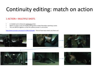 Continuity editing: match on action
1 ACTION = MULTIPLE SHOTS
• Is multiple cuts to show one continuous action.
• Match on action is part of invisible editing which creates flow when watching a scene.
• The cuts MATCH together so that the audience know it is one action.
http://www.youtube.com/watch?v=DMx-Az5Da4M Think of how many match cuts there are!
• .
 