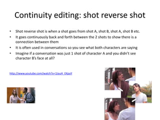 Continuity editing: shot reverse shot
• Shot reverse shot is when a shot goes from shot A, shot B, shot A, shot B etc.
• It goes continuously back and forth between the 2 shots to show there is a
connection between them
• It is often used in conversations so you see what both characters are saying
• Imagine if a conversation was just 1 shot of character A and you didn’t see
character B’s face at all?
http://www.youtube.com/watch?v=1JauH_EKpaY
 