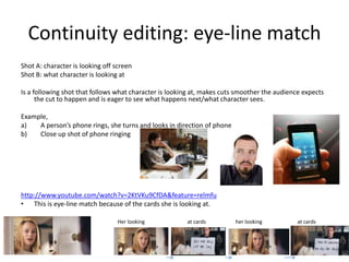 Continuity editing: eye-line match
Shot A: character is looking off screen
Shot B: what character is looking at
Is a following shot that follows what character is looking at, makes cuts smoother the audience expects
the cut to happen and is eager to see what happens next/what character sees.
Example,
a) A person’s phone rings, she turns and looks in direction of phone
b) Close up shot of phone ringing
http://www.youtube.com/watch?v=2KtVKu9CfDA&feature=relmfu
• This is eye-line match because of the cards she is looking at.
Her looking at cards her looking at cards
 