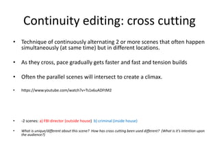 Continuity editing: cross cutting
• Technique of continuously alternating 2 or more scenes that often happen
simultaneously (at same time) but in different locations.
• As they cross, pace gradually gets faster and fast and tension builds
• Often the parallel scenes will intersect to create a climax.
• https://www.youtube.com/watch?v=Ts1x6uADFtM2
• -2 scenes: a) FBI director (outside house) b) criminal (inside house)
• What is unique/different about this scene? How has cross cutting been used different? (What is it’s intention upon
the audience?)
 