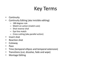 Key Terms
• Continuity
• Continuity Editing (aka invisible editing)
– 180 degree rule
– Match on action (match cuts)
– Shot reverse shot
– Eye-line match
– Cross cutting (aka parallel action)
• Insert shot
• Reaction shot
• Cutaway
• Pace
• Time (temporal ellipsis and temporal extension)
• Transitions (cut, dissolve, fade and wipe)
• Montage Editing
 