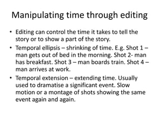 Manipulating time through editing
• Editing can control the time it takes to tell the
story or to show a part of the story.
• Temporal ellipsis – shrinking of time. E.g. Shot 1 –
man gets out of bed in the morning. Shot 2- man
has breakfast. Shot 3 – man boards train. Shot 4 –
man arrives at work.
• Temporal extension – extending time. Usually
used to dramatise a significant event. Slow
motion or a montage of shots showing the same
event again and again.
 