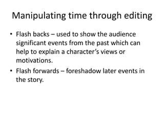 Manipulating time through editing
• Flash backs – used to show the audience
significant events from the past which can
help to explain a character’s views or
motivations.
• Flash forwards – foreshadow later events in
the story.
 