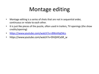 Montage editing
• Montage editing is a series of shots that are not in sequential order,
continuous or relate to each other.
• It is just like pieces of the puzzle, often used in trailers, TV openings (the show
credits/opening)
• https://www.youtube.com/watch?v=rBNnHlqO4cs
• https://www.youtube.com/watch?v=DhQHlCaSR_w
 