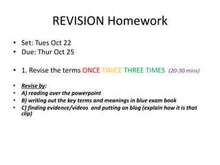 REVISION Homework
• Set: Tues Oct 22
• Due: Thur Oct 25
• 1. Revise the terms ONCE TWICE THREE TIMES (20-30 mins)
• Revise by:
• A) reading over the powerpoint
• B) writing out the key terms and meanings in blue exam book
• C) finding evidence/videos and putting on blog (explain how it is that
clip)
 