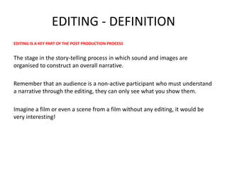 EDITING - DEFINITION
EDITING IS A KEY PART OF THE POST PRODUCTION PROCESS
The stage in the story-telling process in which sound and images are
organised to construct an overall narrative.
Remember that an audience is a non-active participant who must understand
a narrative through the editing, they can only see what you show them.
Imagine a film or even a scene from a film without any editing, it would be
very interesting!
 