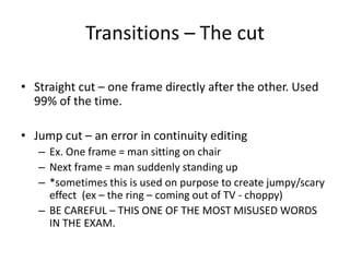 Transitions – The cut
• Straight cut – one frame directly after the other. Used
99% of the time.
• Jump cut – an error in continuity editing
– Ex. One frame = man sitting on chair
– Next frame = man suddenly standing up
– *sometimes this is used on purpose to create jumpy/scary
effect (ex – the ring – coming out of TV - choppy)
– BE CAREFUL – THIS ONE OF THE MOST MISUSED WORDS
IN THE EXAM.
 
