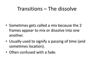 Transitions – The dissolve
• Sometimes gets called a mix because the 2
frames appear to mix or dissolve into one
another.
• Usually used to signify a passing of time (and
sometimes location).
• Often confused with a fade.
 