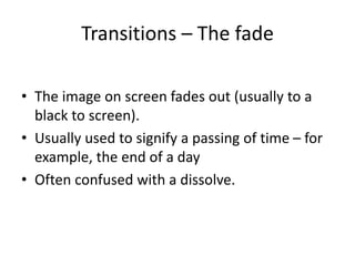 Transitions – The fade
• The image on screen fades out (usually to a
black to screen).
• Usually used to signify a passing of time – for
example, the end of a day
• Often confused with a dissolve.
 