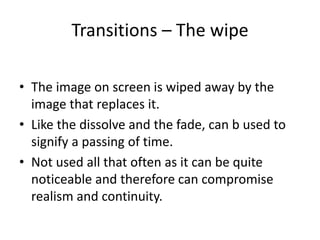 Transitions – The wipe
• The image on screen is wiped away by the
image that replaces it.
• Like the dissolve and the fade, can b used to
signify a passing of time.
• Not used all that often as it can be quite
noticeable and therefore can compromise
realism and continuity.
 