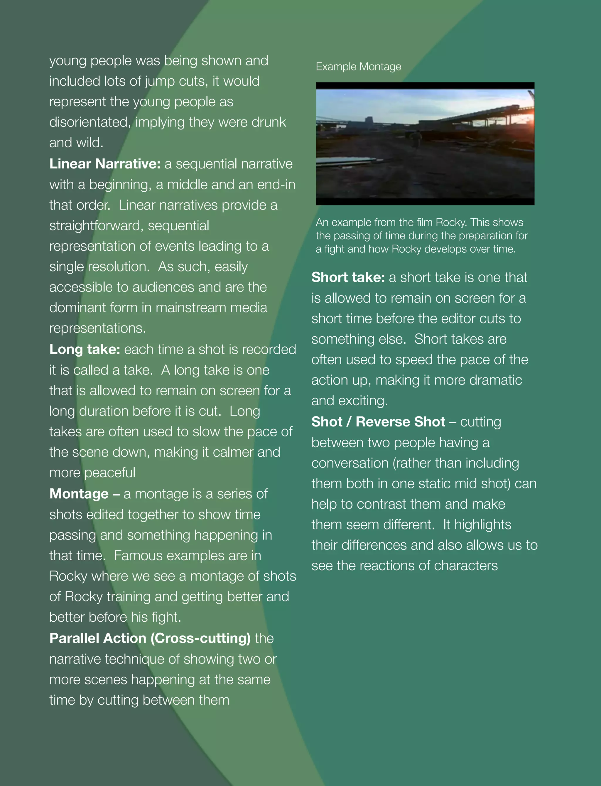 9
young people was being shown and
included lots of jump cuts, it would
represent the young people as
disorientated, implying they were drunk
and wild.
Linear Narrative: a sequential narrative
with a beginning, a middle and an end-in
that order. Linear narratives provide a
straightforward, sequential
representation of events leading to a
single resolution. As such, easily
accessible to audiences and are the
dominant form in mainstream media
representations.
Long take: each time a shot is recorded
it is called a take. A long take is one
that is allowed to remain on screen for a
long duration before it is cut. Long
takes are often used to slow the pace of
the scene down, making it calmer and
more peaceful
Montage – a montage is a series of
shots edited together to show time
passing and something happening in
that time. Famous examples are in
Rocky where we see a montage of shots
of Rocky training and getting better and
better before his ﬁght.
Parallel Action (Cross-cutting) the
narrative technique of showing two or
more scenes happening at the same
time by cutting between them
An example from the ﬁlm Rocky. This shows
the passing of time during the preparation for
a ﬁght and how Rocky develops over time.
Example Montage
Short take: a short take is one that
is allowed to remain on screen for a
short time before the editor cuts to
something else. Short takes are
often used to speed the pace of the
action up, making it more dramatic
and exciting.
Shot / Reverse Shot – cutting
between two people having a
conversation (rather than including
them both in one static mid shot) can
help to contrast them and make
them seem different. It highlights
their differences and also allows us to
see the reactions of characters
 