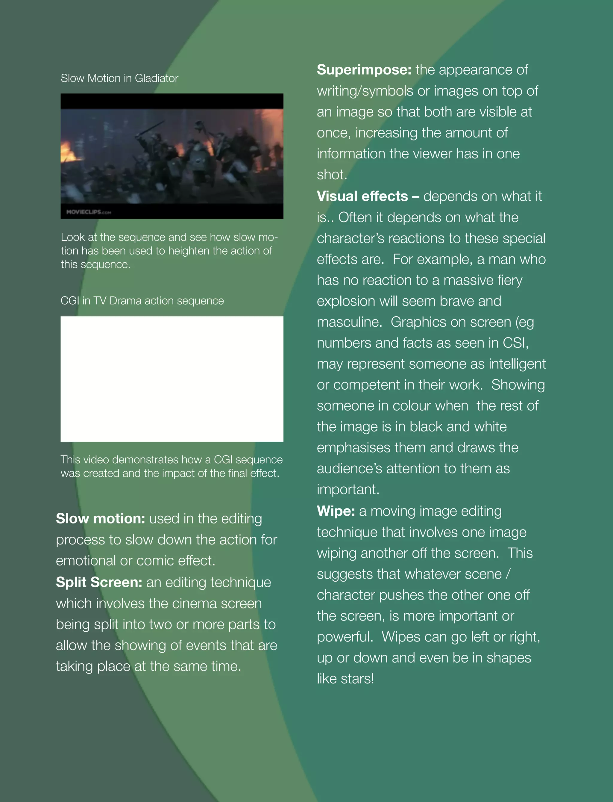 10
Look at the sequence and see how slow mo-
tion has been used to heighten the action of
this sequence.
Slow Motion in Gladiator
This video demonstrates how a CGI sequence
was created and the impact of the ﬁnal effect.
CGI in TV Drama action sequence
Slow motion: used in the editing
process to slow down the action for
emotional or comic effect.
Split Screen: an editing technique
which involves the cinema screen
being split into two or more parts to
allow the showing of events that are
taking place at the same time.
Superimpose: the appearance of
writing/symbols or images on top of
an image so that both are visible at
once, increasing the amount of
information the viewer has in one
shot.
Visual eﬀects – depends on what it
is.. Often it depends on what the
character’s reactions to these special
effects are. For example, a man who
has no reaction to a massive ﬁery
explosion will seem brave and
masculine. Graphics on screen (eg
numbers and facts as seen in CSI,
may represent someone as intelligent
or competent in their work. Showing
someone in colour when the rest of
the image is in black and white
emphasises them and draws the
audience’s attention to them as
important.
Wipe: a moving image editing
technique that involves one image
wiping another off the screen. This
suggests that whatever scene /
character pushes the other one off
the screen, is more important or
powerful. Wipes can go left or right,
up or down and even be in shapes
like stars!
 