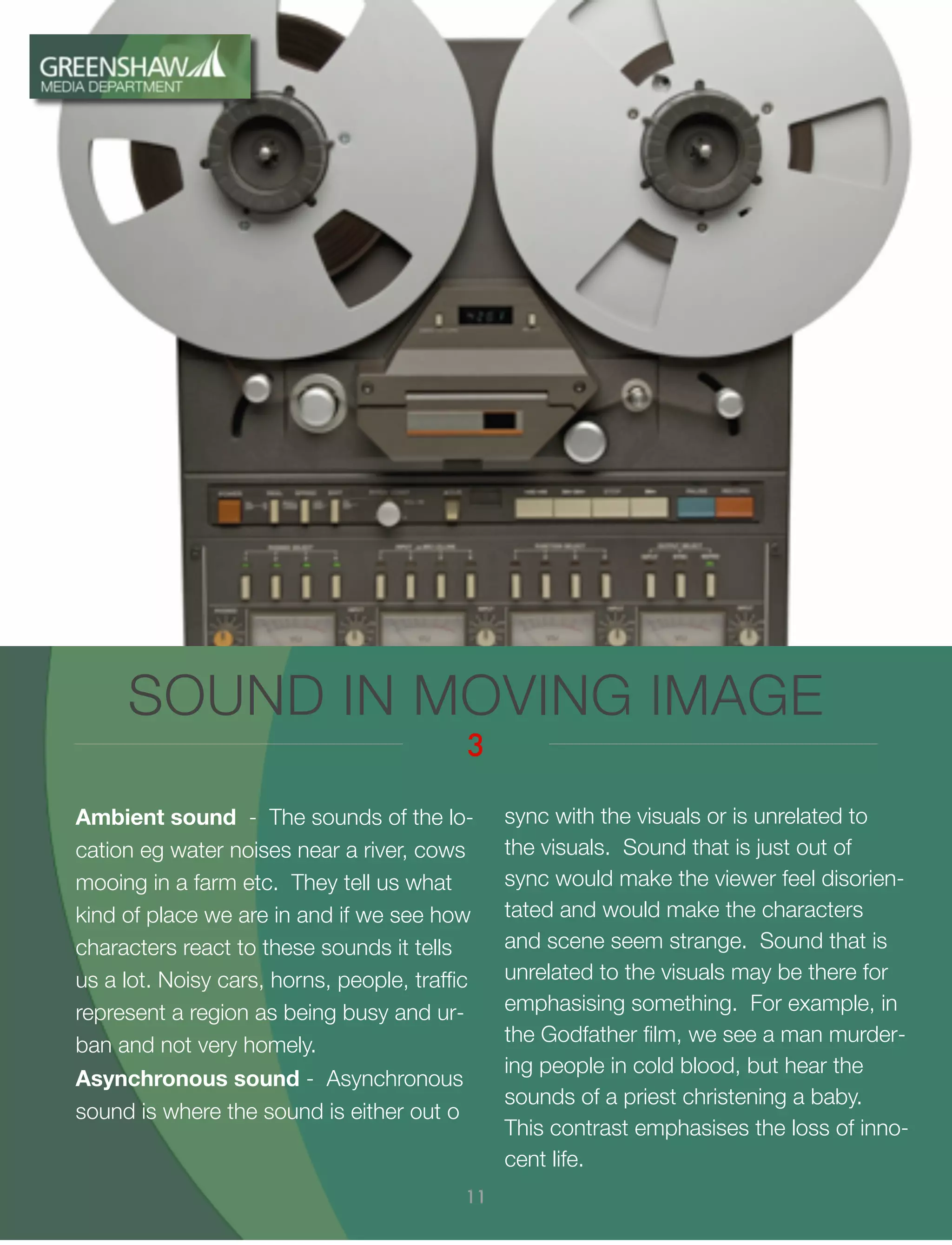 Ambient sound - The sounds of the lo-
cation eg water noises near a river, cows
mooing in a farm etc. They tell us what
kind of place we are in and if we see how
characters react to these sounds it tells
us a lot. Noisy cars, horns, people, trafﬁc
represent a region as being busy and ur-
ban and not very homely.
Asynchronous sound - Asynchronous
sound is where the sound is either out o
SOUND IN MOVING IMAGE
3
11
sync with the visuals or is unrelated to
the visuals. Sound that is just out of
sync would make the viewer feel disorien-
tated and would make the characters
and scene seem strange. Sound that is
unrelated to the visuals may be there for
emphasising something. For example, in
the Godfather ﬁlm, we see a man murder-
ing people in cold blood, but hear the
sounds of a priest christening a baby.
This contrast emphasises the loss of inno-
cent life.
 