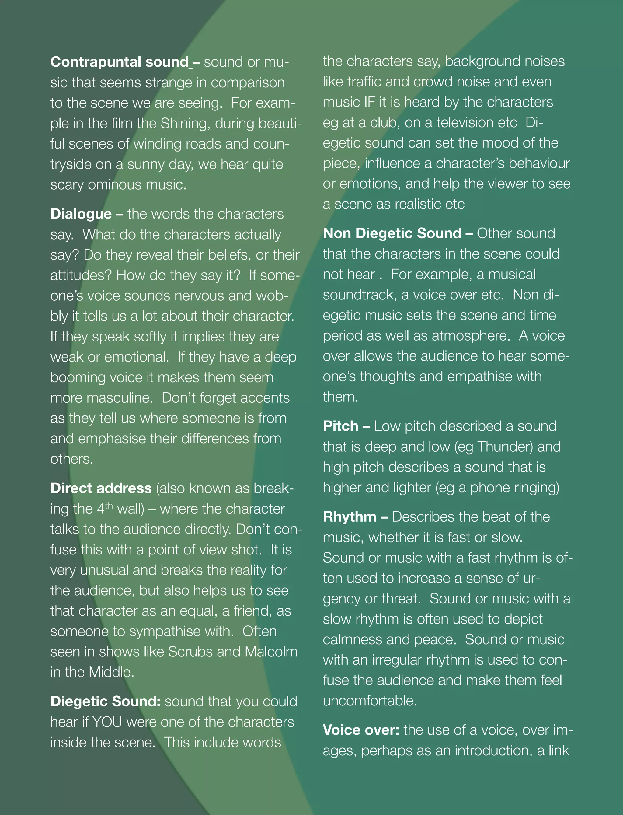 12
Contrapuntal sound – sound or mu-
sic that seems strange in comparison
to the scene we are seeing. For exam-
ple in the ﬁlm the Shining, during beauti-
ful scenes of winding roads and coun-
tryside on a sunny day, we hear quite
scary ominous music.
Dialogue – the words the characters
say. What do the characters actually
say? Do they reveal their beliefs, or their
attitudes? How do they say it? If some-
one’s voice sounds nervous and wob-
bly it tells us a lot about their character.
If they speak softly it implies they are
weak or emotional. If they have a deep
booming voice it makes them seem
more masculine. Don’t forget accents
as they tell us where someone is from
and emphasise their differences from
others.
Direct address (also known as break-
ing the 4th wall) – where the character
talks to the audience directly. Don’t con-
fuse this with a point of view shot. It is
very unusual and breaks the reality for
the audience, but also helps us to see
that character as an equal, a friend, as
someone to sympathise with. Often
seen in shows like Scrubs and Malcolm
in the Middle.
Diegetic Sound: sound that you could
hear if YOU were one of the characters
inside the scene. This include words
the characters say, background noises
like trafﬁc and crowd noise and even
music IF it is heard by the characters
eg at a club, on a television etc Di-
egetic sound can set the mood of the
piece, inﬂuence a character’s behaviour
or emotions, and help the viewer to see
a scene as realistic etc
Non Diegetic Sound – Other sound
that the characters in the scene could
not hear . For example, a musical
soundtrack, a voice over etc. Non di-
egetic music sets the scene and time
period as well as atmosphere. A voice
over allows the audience to hear some-
one’s thoughts and empathise with
them.
Pitch – Low pitch described a sound
that is deep and low (eg Thunder) and
high pitch describes a sound that is
higher and lighter (eg a phone ringing)
Rhythm – Describes the beat of the
music, whether it is fast or slow.
Sound or music with a fast rhythm is of-
ten used to increase a sense of ur-
gency or threat. Sound or music with a
slow rhythm is often used to depict
calmness and peace. Sound or music
with an irregular rhythm is used to con-
fuse the audience and make them feel
uncomfortable.
Voice over: the use of a voice, over im-
ages, perhaps as an introduction, a link
 