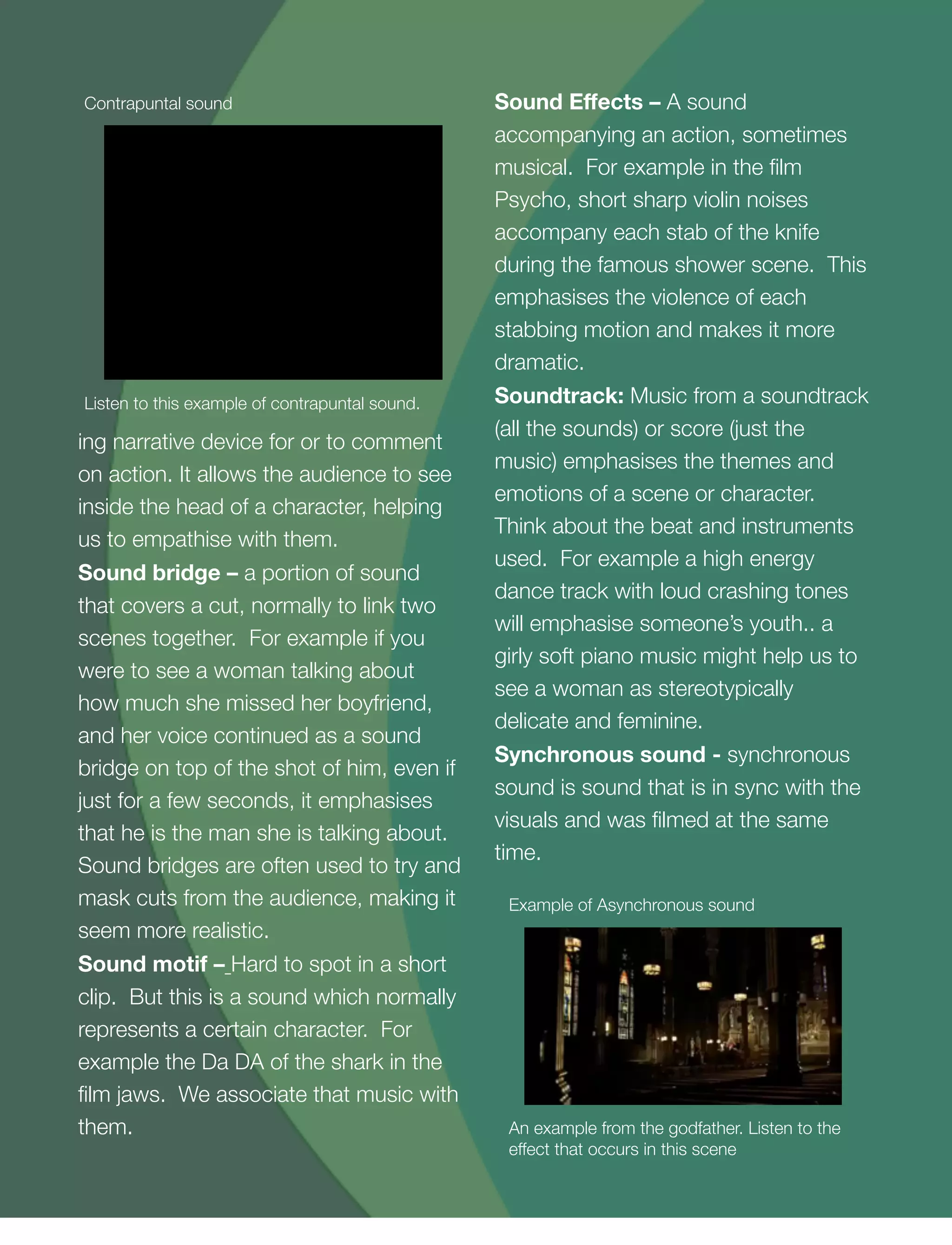 13
ing narrative device for or to comment
on action. It allows the audience to see
inside the head of a character, helping
us to empathise with them.
Sound bridge – a portion of sound
that covers a cut, normally to link two
scenes together. For example if you
were to see a woman talking about
how much she missed her boyfriend,
and her voice continued as a sound
bridge on top of the shot of him, even if
just for a few seconds, it emphasises
that he is the man she is talking about.
Sound bridges are often used to try and
mask cuts from the audience, making it
seem more realistic.
Sound motif – Hard to spot in a short
clip. But this is a sound which normally
represents a certain character. For
example the Da DA of the shark in the
ﬁlm jaws. We associate that music with
them.
Sound Eﬀects – A sound
accompanying an action, sometimes
musical. For example in the ﬁlm
Psycho, short sharp violin noises
accompany each stab of the knife
during the famous shower scene. This
emphasises the violence of each
stabbing motion and makes it more
dramatic.
Soundtrack: Music from a soundtrack
(all the sounds) or score (just the
music) emphasises the themes and
emotions of a scene or character.
Think about the beat and instruments
used. For example a high energy
dance track with loud crashing tones
will emphasise someone’s youth.. a
girly soft piano music might help us to
see a woman as stereotypically
delicate and feminine.
Synchronous sound - synchronous
sound is sound that is in sync with the
visuals and was ﬁlmed at the same
time.
Listen to this example of contrapuntal sound.
Contrapuntal sound
An example from the godfather. Listen to the
effect that occurs in this scene
Example of Asynchronous sound
 