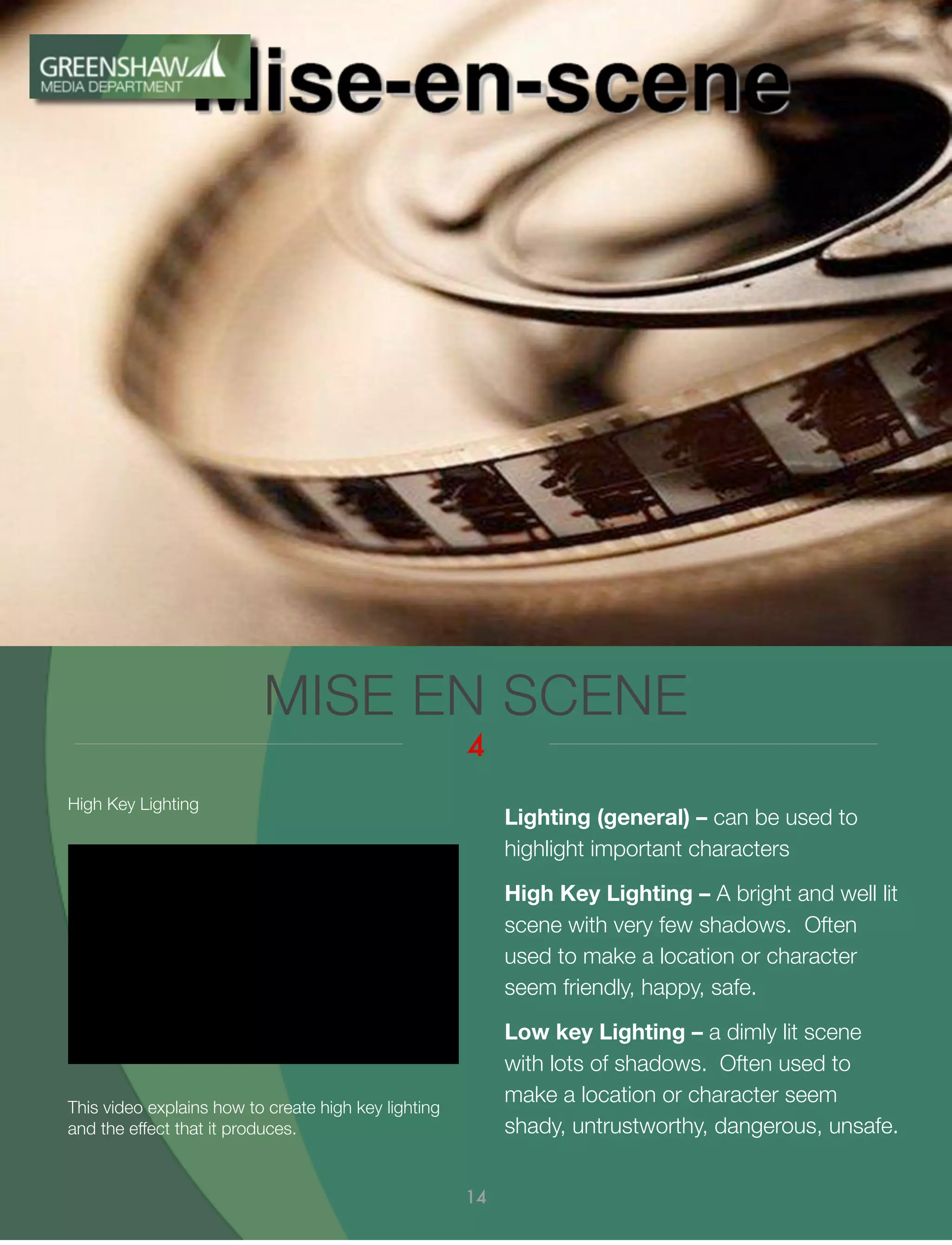 MISE EN SCENE
4
14
Lighting (general) – can be used to
highlight important characters
High Key Lighting – A bright and well lit
scene with very few shadows. Often
used to make a location or character
seem friendly, happy, safe.
Low key Lighting – a dimly lit scene
with lots of shadows. Often used to
make a location or character seem
shady, untrustworthy, dangerous, unsafe.
This video explains how to create high key lighting
and the effect that it produces.
High Key Lighting
 