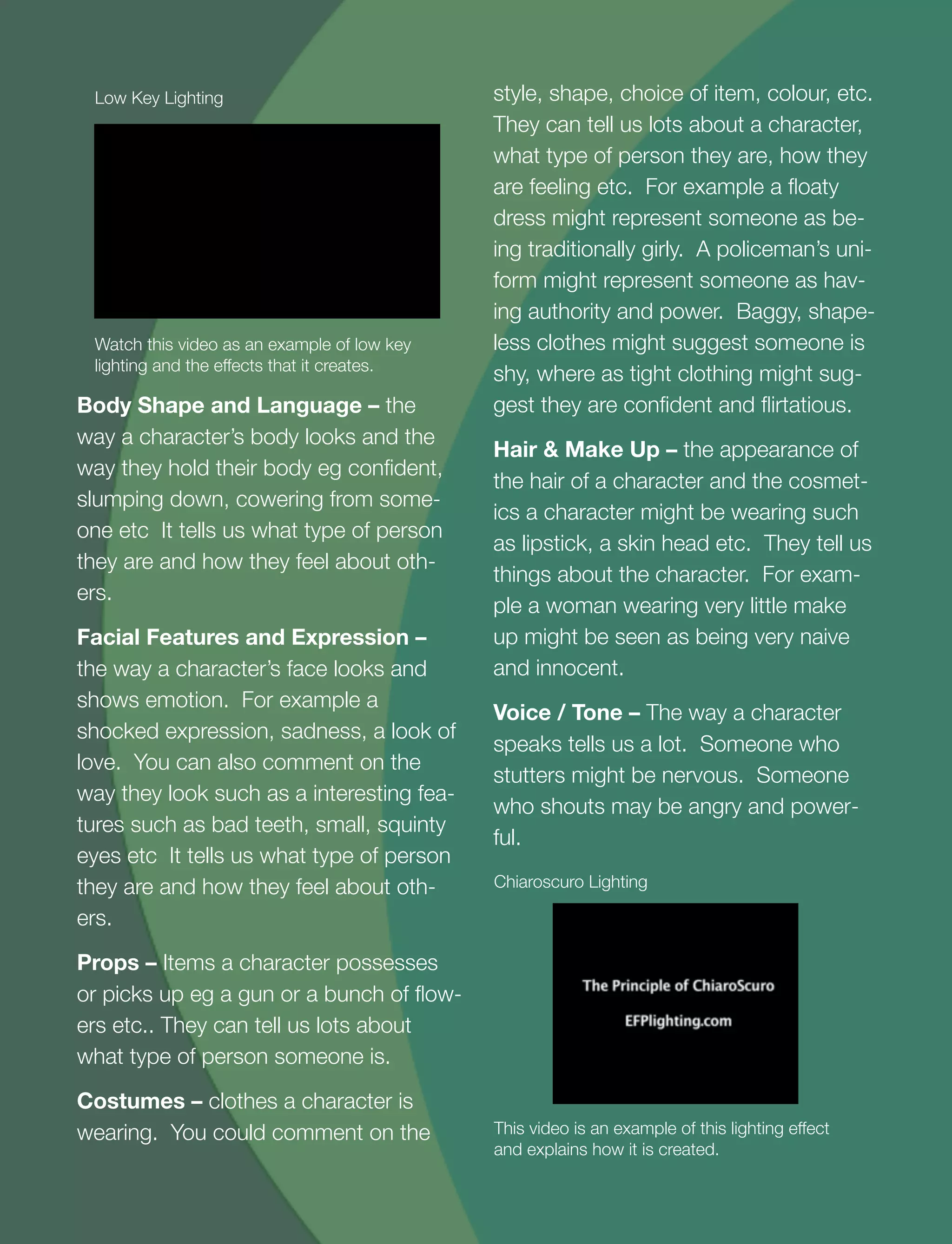 15
Body Shape and Language – the
way a character’s body looks and the
way they hold their body eg conﬁdent,
slumping down, cowering from some-
one etc It tells us what type of person
they are and how they feel about oth-
ers.
Facial Features and Expression –
the way a character’s face looks and
shows emotion. For example a
shocked expression, sadness, a look of
love. You can also comment on the
way they look such as a interesting fea-
tures such as bad teeth, small, squinty
eyes etc It tells us what type of person
they are and how they feel about oth-
ers.
Props – Items a character possesses
or picks up eg a gun or a bunch of ﬂow-
ers etc.. They can tell us lots about
what type of person someone is.
Costumes – clothes a character is
wearing. You could comment on the
style, shape, choice of item, colour, etc.
They can tell us lots about a character,
what type of person they are, how they
are feeling etc. For example a ﬂoaty
dress might represent someone as be-
ing traditionally girly. A policeman’s uni-
form might represent someone as hav-
ing authority and power. Baggy, shape-
less clothes might suggest someone is
shy, where as tight clothing might sug-
gest they are conﬁdent and ﬂirtatious.
Hair & Make Up – the appearance of
the hair of a character and the cosmet-
ics a character might be wearing such
as lipstick, a skin head etc. They tell us
things about the character. For exam-
ple a woman wearing very little make
up might be seen as being very naive
and innocent.
Voice / Tone – The way a character
speaks tells us a lot. Someone who
stutters might be nervous. Someone
who shouts may be angry and power-
ful.
Watch this video as an example of low key
lighting and the effects that it creates.
Low Key Lighting
This video is an example of this lighting effect
and explains how it is created.
Chiaroscuro Lighting
 