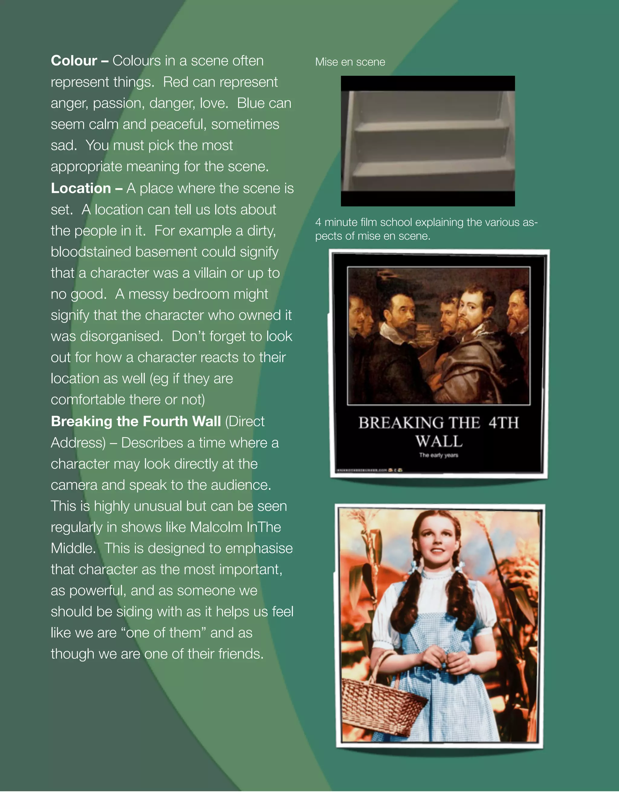 16
Colour – Colours in a scene often
represent things. Red can represent
anger, passion, danger, love. Blue can
seem calm and peaceful, sometimes
sad. You must pick the most
appropriate meaning for the scene.
Location – A place where the scene is
set. A location can tell us lots about
the people in it. For example a dirty,
bloodstained basement could signify
that a character was a villain or up to
no good. A messy bedroom might
signify that the character who owned it
was disorganised. Don’t forget to look
out for how a character reacts to their
location as well (eg if they are
comfortable there or not)
Breaking the Fourth Wall (Direct
Address) – Describes a time where a
character may look directly at the
camera and speak to the audience.
This is highly unusual but can be seen
regularly in shows like Malcolm InThe
Middle. This is designed to emphasise
that character as the most important,
as powerful, and as someone we
should be siding with as it helps us feel
like we are “one of them” and as
though we are one of their friends.
4 minute ﬁlm school explaining the various as-
pects of mise en scene.
Mise en scene
 