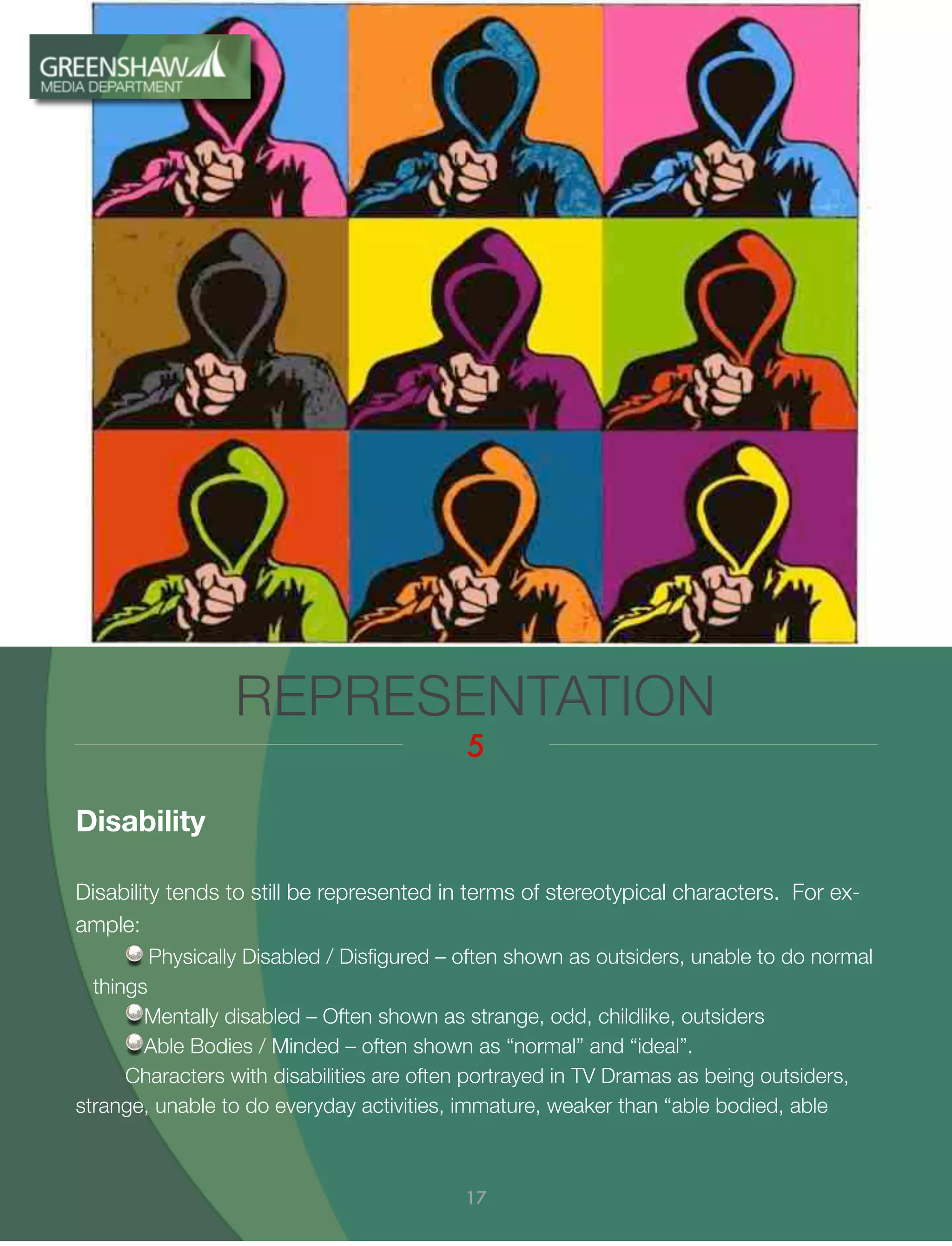 Disability
Disability tends to still be represented in terms of stereotypical characters. For ex-
ample:
Physically Disabled / Disﬁgured – often shown as outsiders, unable to do normal
things
Mentally disabled – Often shown as strange, odd, childlike, outsiders
Able Bodies / Minded – often shown as “normal” and “ideal”.
Characters with disabilities are often portrayed in TV Dramas as being outsiders,
strange, unable to do everyday activities, immature, weaker than “able bodied, able
REPRESENTATION
5
17
 