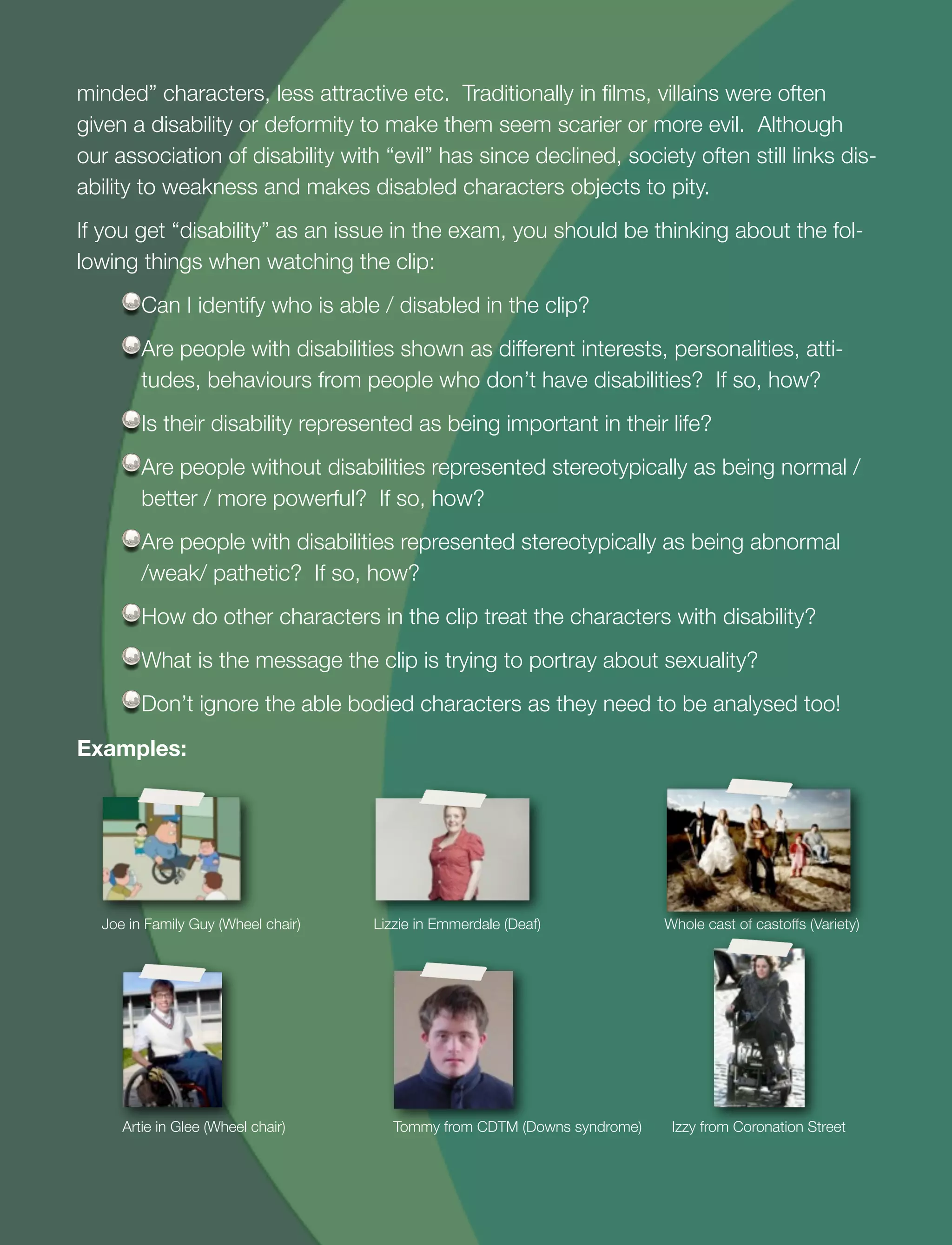 18
minded” characters, less attractive etc. Traditionally in ﬁlms, villains were often
given a disability or deformity to make them seem scarier or more evil. Although
our association of disability with “evil” has since declined, society often still links dis-
ability to weakness and makes disabled characters objects to pity.
If you get “disability” as an issue in the exam, you should be thinking about the fol-
lowing things when watching the clip:
Can I identify who is able / disabled in the clip?
Are people with disabilities shown as different interests, personalities, atti-
tudes, behaviours from people who don’t have disabilities? If so, how?
Is their disability represented as being important in their life?
Are people without disabilities represented stereotypically as being normal /
better / more powerful? If so, how?
Are people with disabilities represented stereotypically as being abnormal
/weak/ pathetic? If so, how?
How do other characters in the clip treat the characters with disability?
What is the message the clip is trying to portray about sexuality?
Don’t ignore the able bodied characters as they need to be analysed too!
Examples:
Joe in Family Guy (Wheel chair)	 Lizzie in Emmerdale (Deaf)	 	 Whole cast of castoffs (Variety)
Artie in Glee (Wheel chair) 	 	 	 Tommy from CDTM (Downs syndrome)	 Izzy from Coronation Street
 