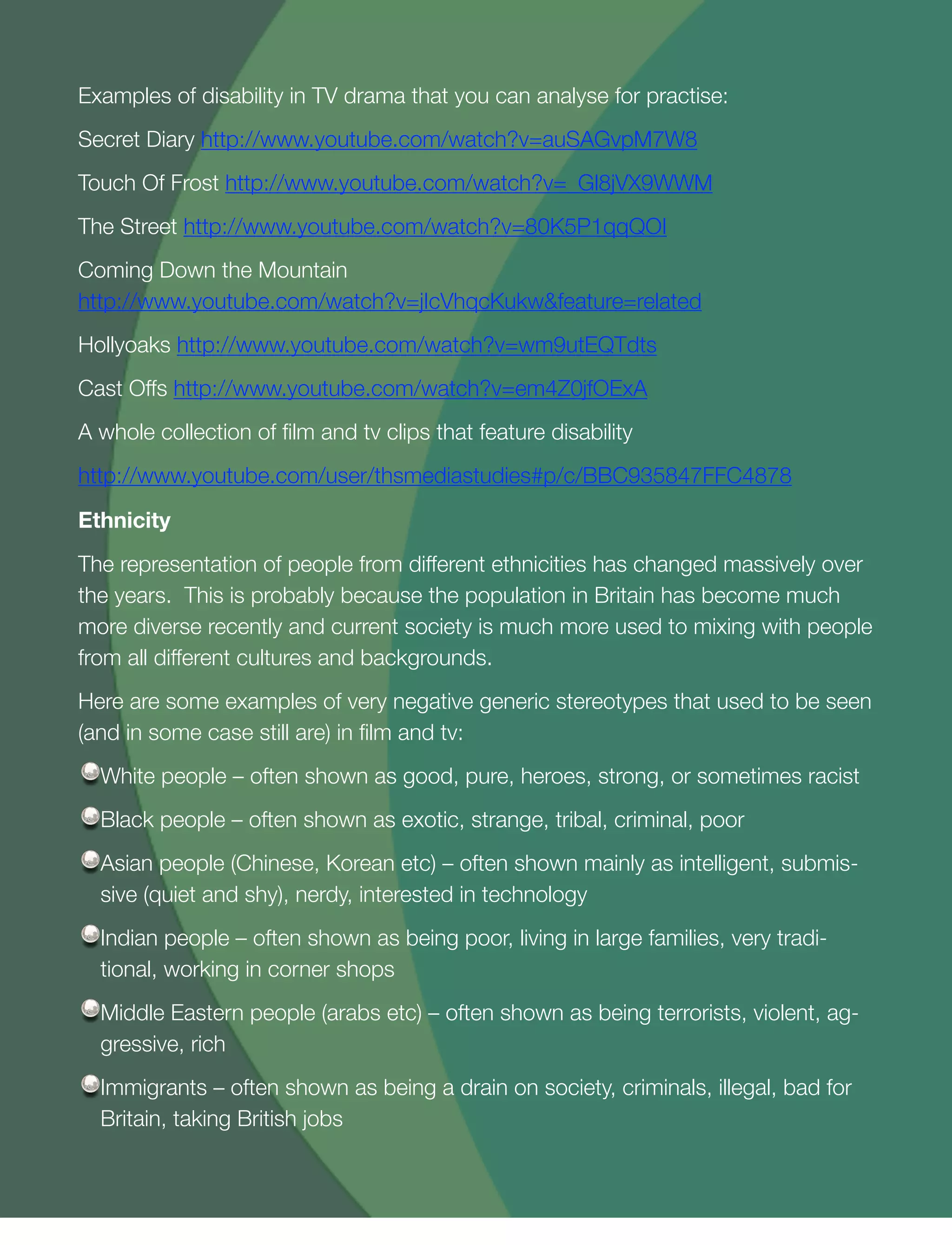 19
Examples of disability in TV drama that you can analyse for practise:
Secret Diary http://www.youtube.com/watch?v=auSAGvpM7W8
Touch Of Frost http://www.youtube.com/watch?v=_Gl8jVX9WWM
The Street http://www.youtube.com/watch?v=80K5P1qqQOI
Coming Down the Mountain
http://www.youtube.com/watch?v=jIcVhqcKukw&feature=related
Hollyoaks http://www.youtube.com/watch?v=wm9utEQTdts
Cast Offs http://www.youtube.com/watch?v=em4Z0jfOExA
A whole collection of ﬁlm and tv clips that feature disability
http://www.youtube.com/user/thsmediastudies#p/c/BBC935847FFC4878
Ethnicity
The representation of people from different ethnicities has changed massively over
the years. This is probably because the population in Britain has become much
more diverse recently and current society is much more used to mixing with people
from all different cultures and backgrounds.
Here are some examples of very negative generic stereotypes that used to be seen
(and in some case still are) in ﬁlm and tv:
White people – often shown as good, pure, heroes, strong, or sometimes racist
Black people – often shown as exotic, strange, tribal, criminal, poor
Asian people (Chinese, Korean etc) – often shown mainly as intelligent, submis-
sive (quiet and shy), nerdy, interested in technology
Indian people – often shown as being poor, living in large families, very tradi-
tional, working in corner shops
Middle Eastern people (arabs etc) – often shown as being terrorists, violent, ag-
gressive, rich
Immigrants – often shown as being a drain on society, criminals, illegal, bad for
Britain, taking British jobs
 