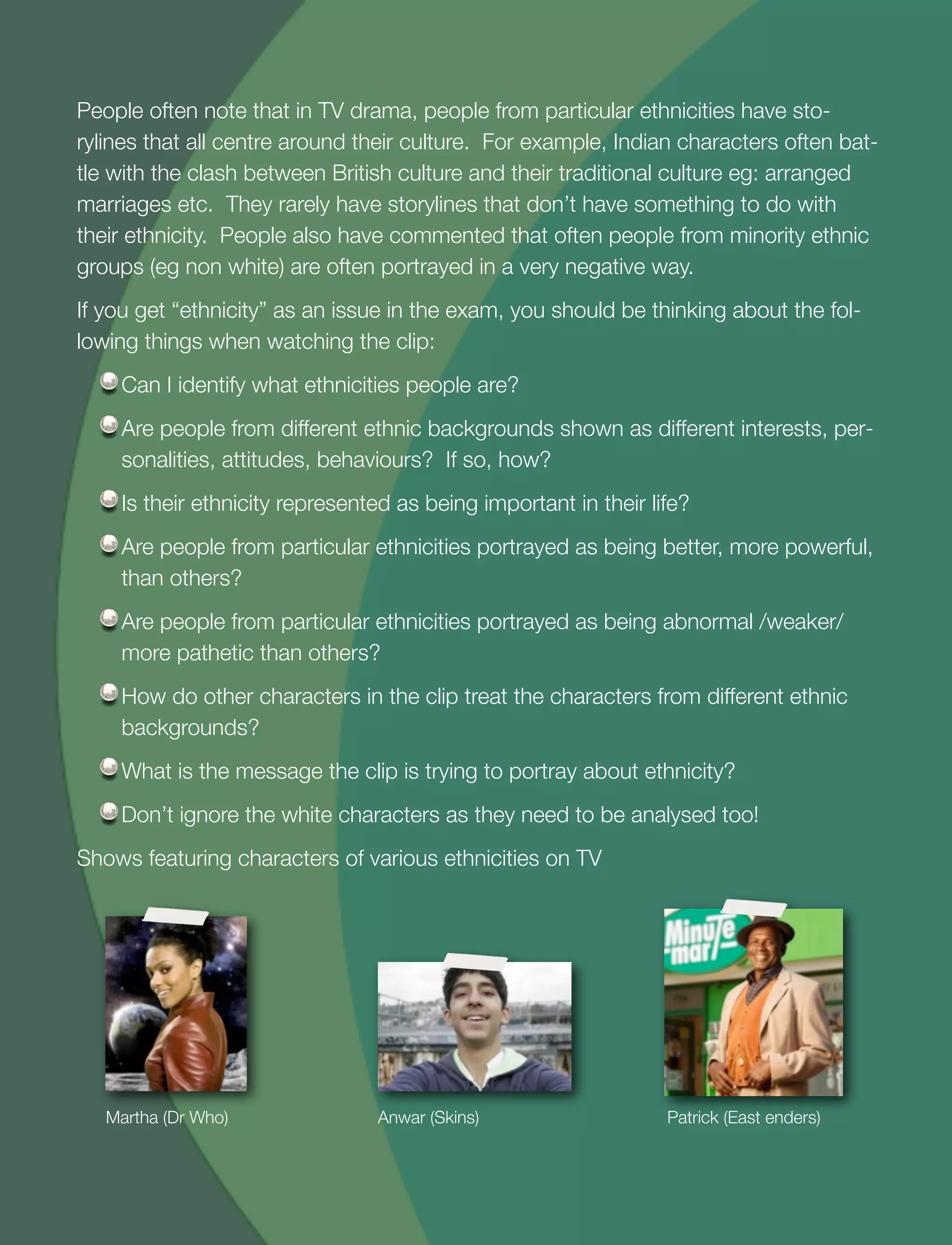 20
People often note that in TV drama, people from particular ethnicities have sto-
rylines that all centre around their culture. For example, Indian characters often bat-
tle with the clash between British culture and their traditional culture eg: arranged
marriages etc. They rarely have storylines that don’t have something to do with
their ethnicity. People also have commented that often people from minority ethnic
groups (eg non white) are often portrayed in a very negative way.
If you get “ethnicity” as an issue in the exam, you should be thinking about the fol-
lowing things when watching the clip:
Can I identify what ethnicities people are?
Are people from different ethnic backgrounds shown as different interests, per-
sonalities, attitudes, behaviours? If so, how?
Is their ethnicity represented as being important in their life?
Are people from particular ethnicities portrayed as being better, more powerful,
than others?
Are people from particular ethnicities portrayed as being abnormal /weaker/
more pathetic than others?
How do other characters in the clip treat the characters from different ethnic
backgrounds?
What is the message the clip is trying to portray about ethnicity?
Don’t ignore the white characters as they need to be analysed too!
Shows featuring characters of various ethnicities on TV
Martha (Dr Who) Anwar (Skins) Patrick (East enders)
 