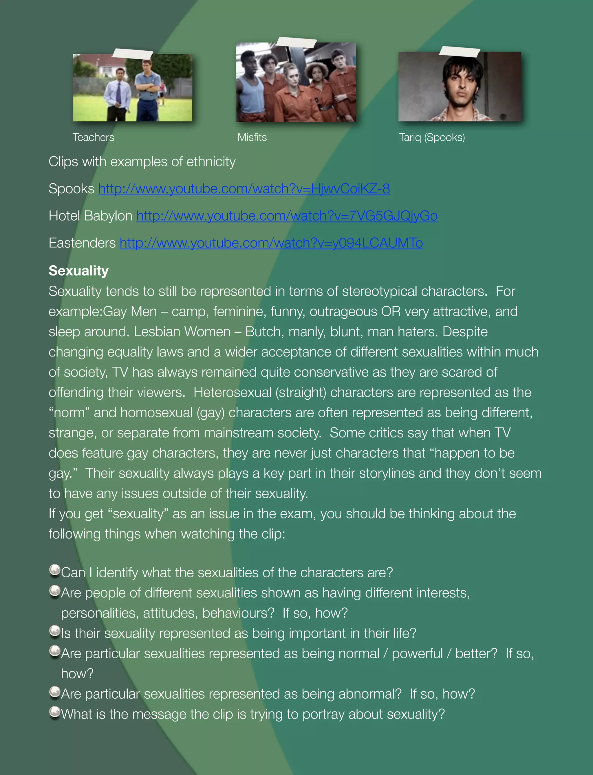 21
Teachers Misﬁts Tariq (Spooks)
Clips with examples of ethnicity
Spooks http://www.youtube.com/watch?v=HjwvCoiKZ-8
Hotel Babylon http://www.youtube.com/watch?v=7VG5GJQjyGo
Eastenders http://www.youtube.com/watch?v=y094LCAUMTo
Sexuality
Sexuality tends to still be represented in terms of stereotypical characters. For
example:Gay Men – camp, feminine, funny, outrageous OR very attractive, and
sleep around. Lesbian Women – Butch, manly, blunt, man haters. Despite
changing equality laws and a wider acceptance of different sexualities within much
of society, TV has always remained quite conservative as they are scared of
offending their viewers. Heterosexual (straight) characters are represented as the
“norm” and homosexual (gay) characters are often represented as being different,
strange, or separate from mainstream society. Some critics say that when TV
does feature gay characters, they are never just characters that “happen to be
gay.” Their sexuality always plays a key part in their storylines and they don’t seem
to have any issues outside of their sexuality.
If you get “sexuality” as an issue in the exam, you should be thinking about the
following things when watching the clip:
Can I identify what the sexualities of the characters are?
Are people of different sexualities shown as having different interests,
personalities, attitudes, behaviours? If so, how?
Is their sexuality represented as being important in their life?
Are particular sexualities represented as being normal / powerful / better? If so,
how?
Are particular sexualities represented as being abnormal? If so, how?
What is the message the clip is trying to portray about sexuality?
 