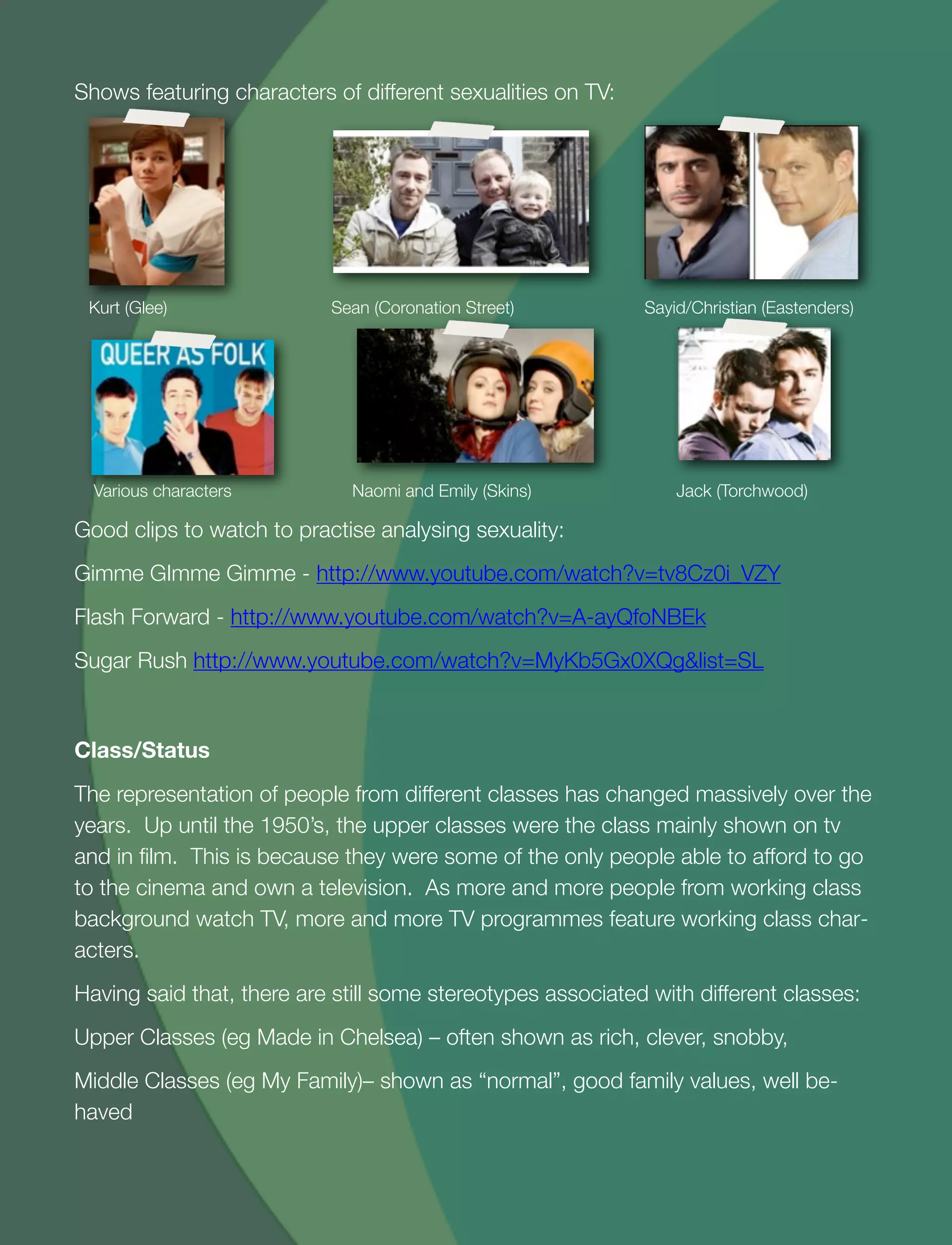 22
Shows featuring characters of different sexualities on TV:
Kurt (Glee) Sean (Coronation Street) Sayid/Christian (Eastenders)
Various characters Naomi and Emily (Skins) Jack (Torchwood)
Good clips to watch to practise analysing sexuality:
Gimme GImme Gimme - http://www.youtube.com/watch?v=tv8Cz0i_VZY
Flash Forward - http://www.youtube.com/watch?v=A-ayQfoNBEk
Sugar Rush http://www.youtube.com/watch?v=MyKb5Gx0XQg&list=SL
Class/Status
The representation of people from different classes has changed massively over the
years. Up until the 1950’s, the upper classes were the class mainly shown on tv
and in ﬁlm. This is because they were some of the only people able to afford to go
to the cinema and own a television. As more and more people from working class
background watch TV, more and more TV programmes feature working class char-
acters.
Having said that, there are still some stereotypes associated with different classes:
Upper Classes (eg Made in Chelsea) – often shown as rich, clever, snobby,
Middle Classes (eg My Family)– shown as “normal”, good family values, well be-
haved
 