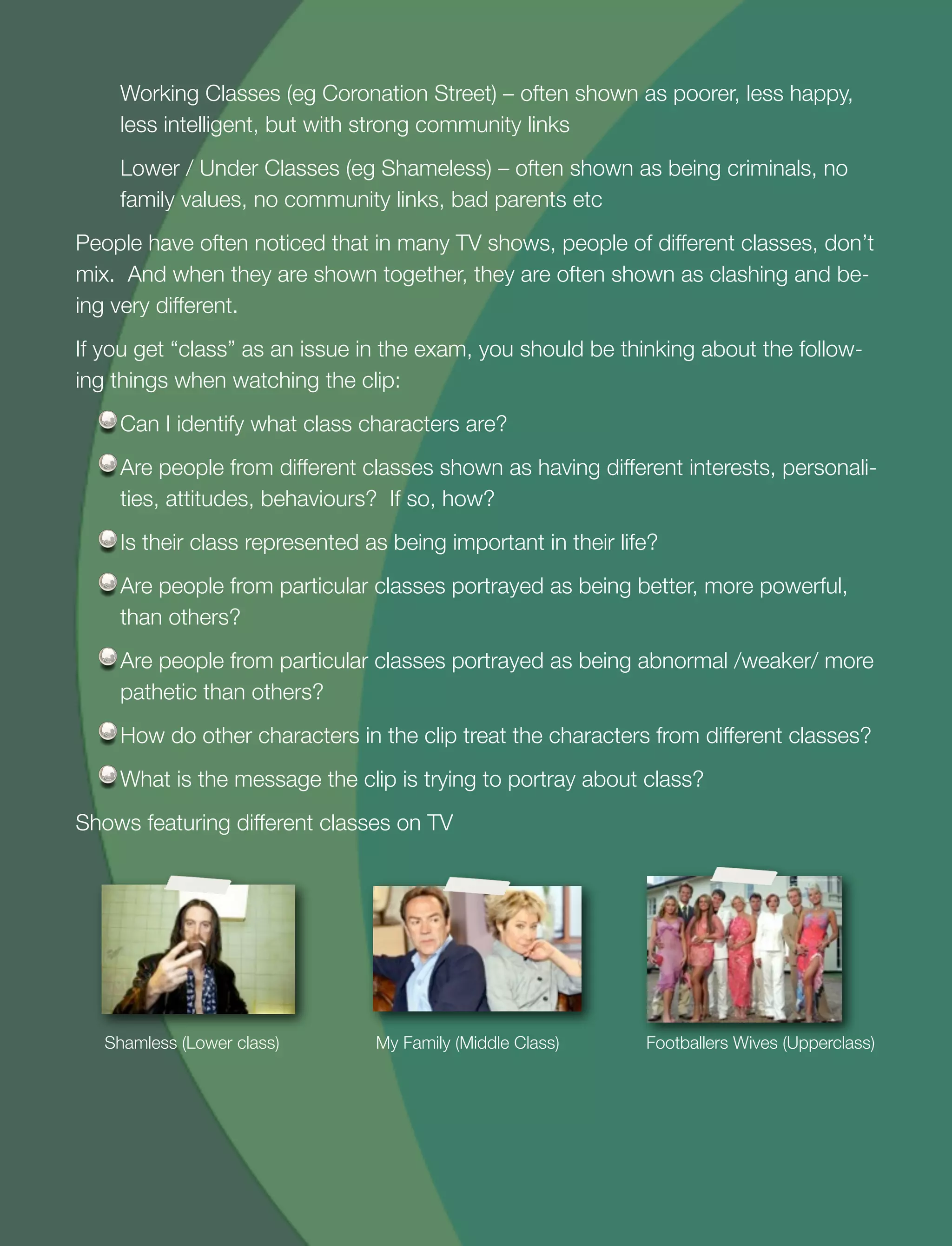 23
Working Classes (eg Coronation Street) – often shown as poorer, less happy,
less intelligent, but with strong community links
Lower / Under Classes (eg Shameless) – often shown as being criminals, no
family values, no community links, bad parents etc
People have often noticed that in many TV shows, people of different classes, don’t
mix. And when they are shown together, they are often shown as clashing and be-
ing very different.
If you get “class” as an issue in the exam, you should be thinking about the follow-
ing things when watching the clip:
Can I identify what class characters are?
Are people from different classes shown as having different interests, personali-
ties, attitudes, behaviours? If so, how?
Is their class represented as being important in their life?
Are people from particular classes portrayed as being better, more powerful,
than others?
Are people from particular classes portrayed as being abnormal /weaker/ more
pathetic than others?
How do other characters in the clip treat the characters from different classes?
What is the message the clip is trying to portray about class?
Shows featuring different classes on TV
Shamless (Lower class) My Family (Middle Class) Footballers Wives (Upperclass)
 