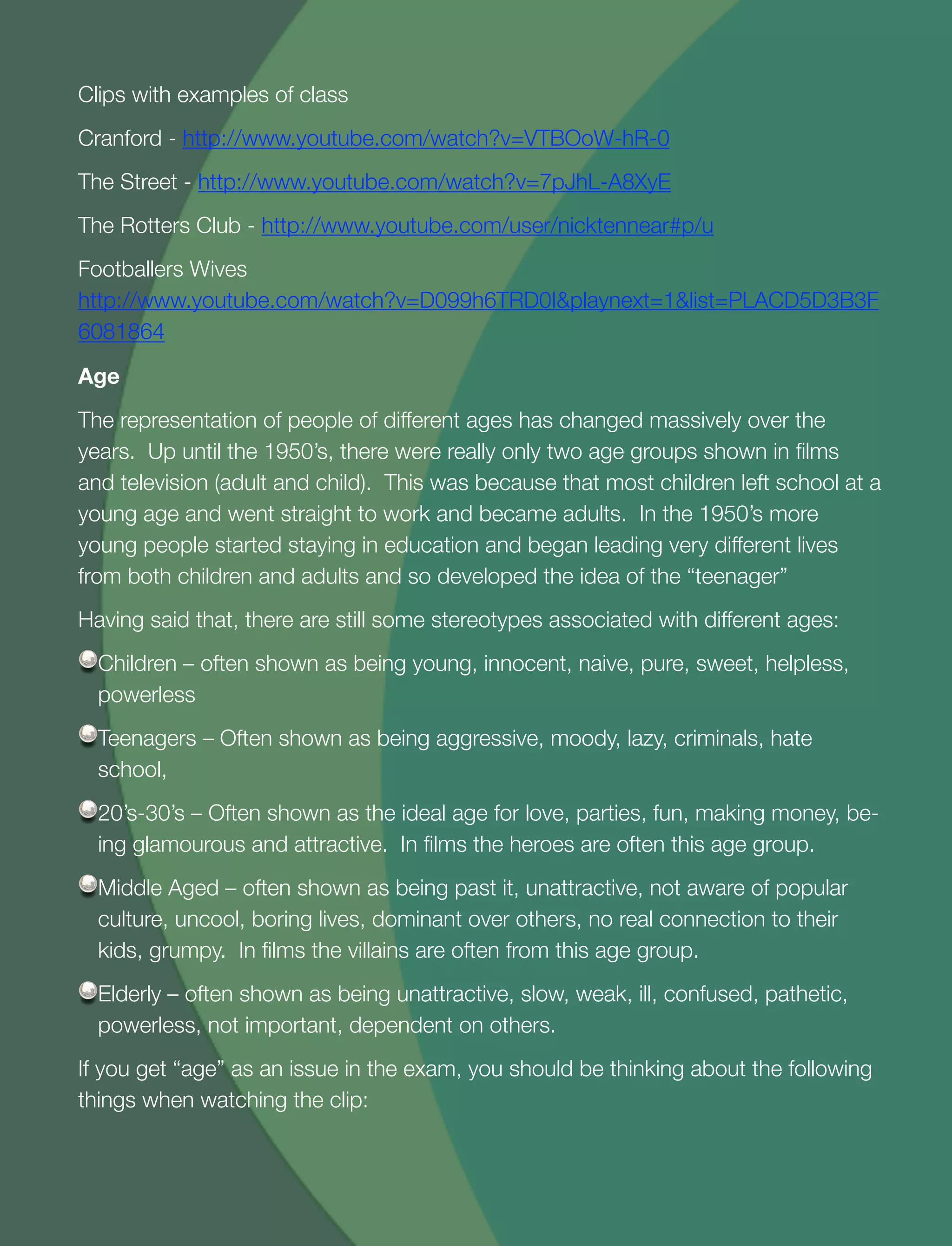 24
Clips with examples of class
Cranford - http://www.youtube.com/watch?v=VTBOoW-hR-0
The Street - http://www.youtube.com/watch?v=7pJhL-A8XyE
The Rotters Club - http://www.youtube.com/user/nicktennear#p/u
Footballers Wives
http://www.youtube.com/watch?v=D099h6TRD0I&playnext=1&list=PLACD5D3B3F
6081864
Age
The representation of people of different ages has changed massively over the
years. Up until the 1950’s, there were really only two age groups shown in ﬁlms
and television (adult and child). This was because that most children left school at a
young age and went straight to work and became adults. In the 1950’s more
young people started staying in education and began leading very different lives
from both children and adults and so developed the idea of the “teenager”
Having said that, there are still some stereotypes associated with different ages:
Children – often shown as being young, innocent, naive, pure, sweet, helpless,
powerless
Teenagers – Often shown as being aggressive, moody, lazy, criminals, hate
school,
20’s-30’s – Often shown as the ideal age for love, parties, fun, making money, be-
ing glamourous and attractive. In ﬁlms the heroes are often this age group.
Middle Aged – often shown as being past it, unattractive, not aware of popular
culture, uncool, boring lives, dominant over others, no real connection to their
kids, grumpy. In ﬁlms the villains are often from this age group.
Elderly – often shown as being unattractive, slow, weak, ill, confused, pathetic,
powerless, not important, dependent on others.
If you get “age” as an issue in the exam, you should be thinking about the following
things when watching the clip:
 