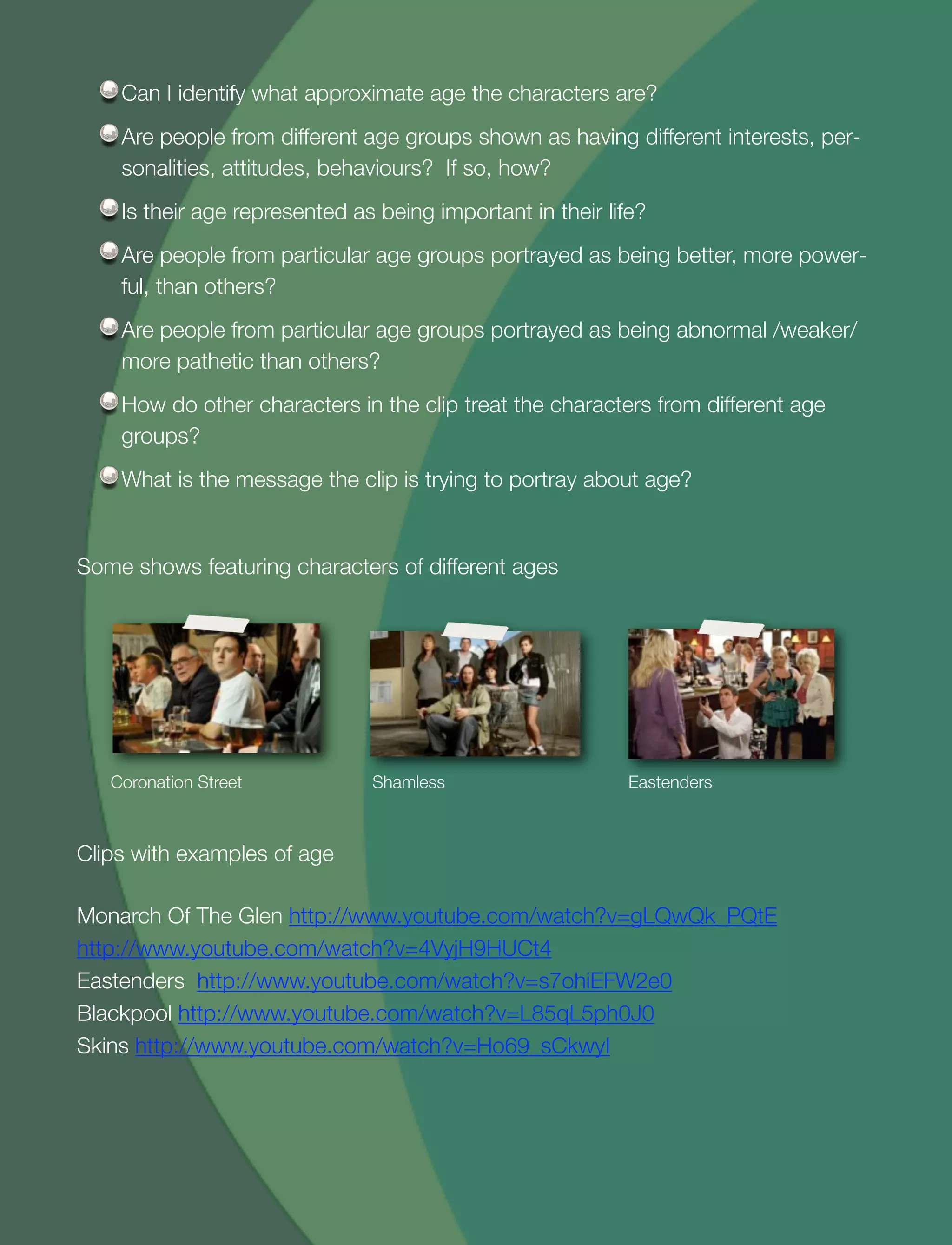 25
Can I identify what approximate age the characters are?
Are people from different age groups shown as having different interests, per-
sonalities, attitudes, behaviours? If so, how?
Is their age represented as being important in their life?
Are people from particular age groups portrayed as being better, more power-
ful, than others?
Are people from particular age groups portrayed as being abnormal /weaker/
more pathetic than others?
How do other characters in the clip treat the characters from different age
groups?
What is the message the clip is trying to portray about age?
Some shows featuring characters of different ages
Coronation Street Shamless Eastenders
Clips with examples of age
Monarch Of The Glen http://www.youtube.com/watch?v=gLQwQk_PQtE
http://www.youtube.com/watch?v=4VyjH9HUCt4
Eastenders http://www.youtube.com/watch?v=s7ohiEFW2e0
Blackpool http://www.youtube.com/watch?v=L85qL5ph0J0
Skins http://www.youtube.com/watch?v=Ho69_sCkwyI
 