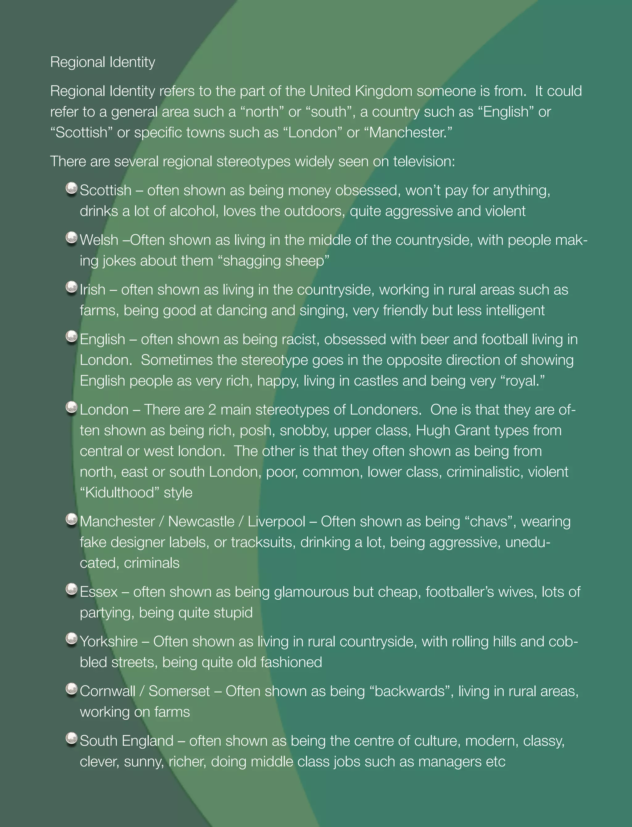 26
Regional Identity
Regional Identity refers to the part of the United Kingdom someone is from. It could
refer to a general area such a “north” or “south”, a country such as “English” or
“Scottish” or speciﬁc towns such as “London” or “Manchester.”
There are several regional stereotypes widely seen on television:
Scottish – often shown as being money obsessed, won’t pay for anything,
drinks a lot of alcohol, loves the outdoors, quite aggressive and violent
Welsh –Often shown as living in the middle of the countryside, with people mak-
ing jokes about them “shagging sheep”
Irish – often shown as living in the countryside, working in rural areas such as
farms, being good at dancing and singing, very friendly but less intelligent
English – often shown as being racist, obsessed with beer and football living in
London. Sometimes the stereotype goes in the opposite direction of showing
English people as very rich, happy, living in castles and being very “royal.”
London – There are 2 main stereotypes of Londoners. One is that they are of-
ten shown as being rich, posh, snobby, upper class, Hugh Grant types from
central or west london. The other is that they often shown as being from
north, east or south London, poor, common, lower class, criminalistic, violent
“Kidulthood” style
Manchester / Newcastle / Liverpool – Often shown as being “chavs”, wearing
fake designer labels, or tracksuits, drinking a lot, being aggressive, unedu-
cated, criminals
Essex – often shown as being glamourous but cheap, footballer’s wives, lots of
partying, being quite stupid
Yorkshire – Often shown as living in rural countryside, with rolling hills and cob-
bled streets, being quite old fashioned
Cornwall / Somerset – Often shown as being “backwards”, living in rural areas,
working on farms
South England – often shown as being the centre of culture, modern, classy,
clever, sunny, richer, doing middle class jobs such as managers etc
 