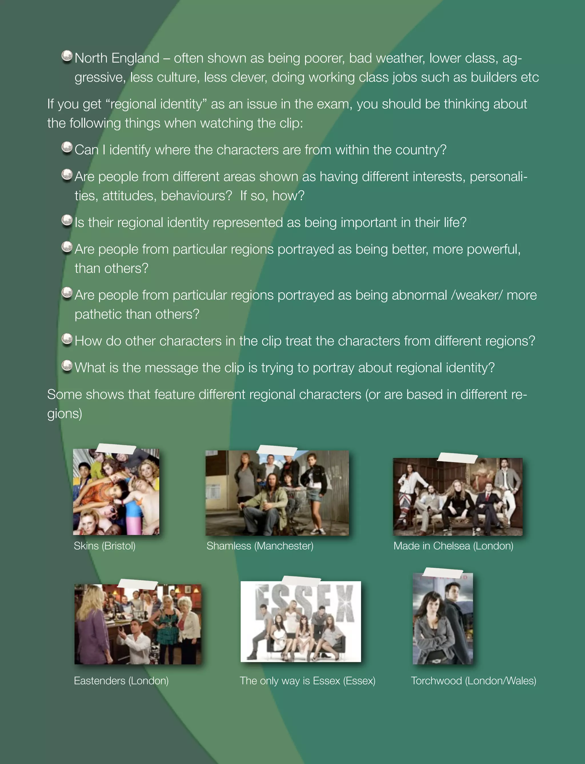 27
North England – often shown as being poorer, bad weather, lower class, ag-
gressive, less culture, less clever, doing working class jobs such as builders etc
If you get “regional identity” as an issue in the exam, you should be thinking about
the following things when watching the clip:
Can I identify where the characters are from within the country?
Are people from different areas shown as having different interests, personali-
ties, attitudes, behaviours? If so, how?
Is their regional identity represented as being important in their life?
Are people from particular regions portrayed as being better, more powerful,
than others?
Are people from particular regions portrayed as being abnormal /weaker/ more
pathetic than others?
How do other characters in the clip treat the characters from different regions?
What is the message the clip is trying to portray about regional identity?
Some shows that feature different regional characters (or are based in different re-
gions)
Skins (Bristol) Shamless (Manchester) Made in Chelsea (London)
Eastenders (London) The only way is Essex (Essex) Torchwood (London/Wales)
 