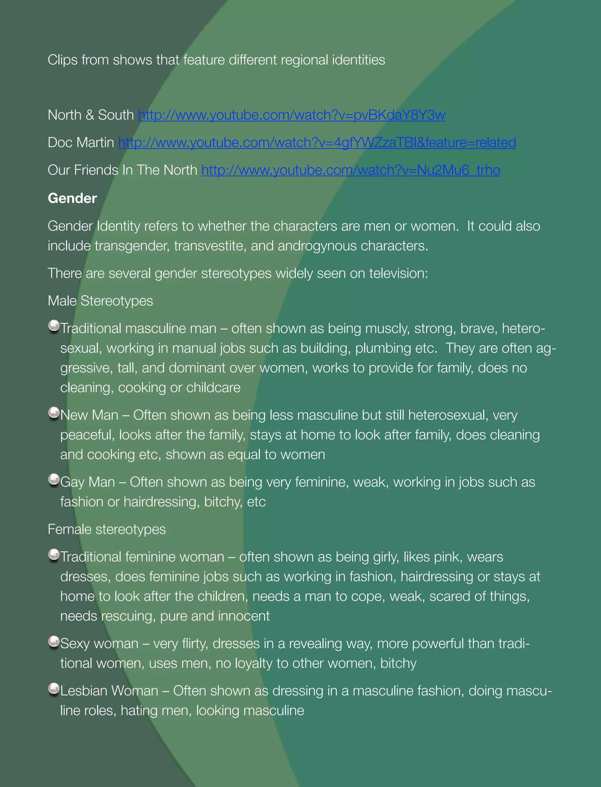 28
Clips from shows that feature different regional identities
North & South http://www.youtube.com/watch?v=pvBKdaY8Y3w
Doc Martin http://www.youtube.com/watch?v=4gfYWZzaTBI&feature=related
Our Friends In The North http://www.youtube.com/watch?v=Nu2Mu6_trho
Gender
Gender Identity refers to whether the characters are men or women. It could also
include transgender, transvestite, and androgynous characters.
There are several gender stereotypes widely seen on television:
Male Stereotypes
Traditional masculine man – often shown as being muscly, strong, brave, hetero-
sexual, working in manual jobs such as building, plumbing etc. They are often ag-
gressive, tall, and dominant over women, works to provide for family, does no
cleaning, cooking or childcare
New Man – Often shown as being less masculine but still heterosexual, very
peaceful, looks after the family, stays at home to look after family, does cleaning
and cooking etc, shown as equal to women
Gay Man – Often shown as being very feminine, weak, working in jobs such as
fashion or hairdressing, bitchy, etc
Female stereotypes
Traditional feminine woman – often shown as being girly, likes pink, wears
dresses, does feminine jobs such as working in fashion, hairdressing or stays at
home to look after the children, needs a man to cope, weak, scared of things,
needs rescuing, pure and innocent
Sexy woman – very ﬂirty, dresses in a revealing way, more powerful than tradi-
tional women, uses men, no loyalty to other women, bitchy
Lesbian Woman – Often shown as dressing in a masculine fashion, doing mascu-
line roles, hating men, looking masculine
 