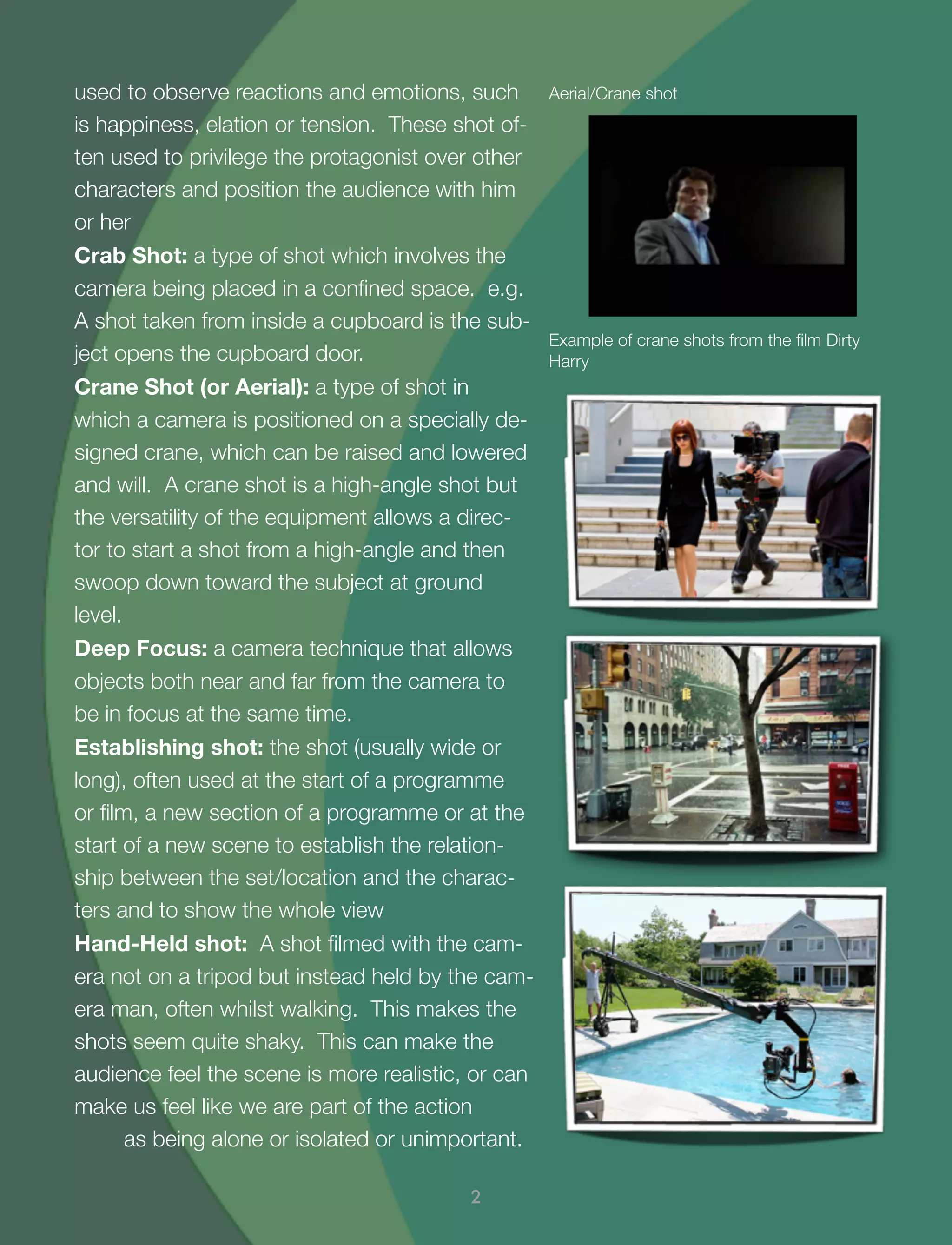 used to observe reactions and emotions, such
is happiness, elation or tension. These shot of-
ten used to privilege the protagonist over other
characters and position the audience with him
or her
Crab Shot: a type of shot which involves the
camera being placed in a conﬁned space. e.g.
A shot taken from inside a cupboard is the sub-
ject opens the cupboard door.
Crane Shot (or Aerial): a type of shot in
which a camera is positioned on a specially de-
signed crane, which can be raised and lowered
and will. A crane shot is a high-angle shot but
the versatility of the equipment allows a direc-
tor to start a shot from a high-angle and then
swoop down toward the subject at ground
level.
Deep Focus: a camera technique that allows
objects both near and far from the camera to
be in focus at the same time.
Establishing shot: the shot (usually wide or
long), often used at the start of a programme
or ﬁlm, a new section of a programme or at the
start of a new scene to establish the relation-
ship between the set/location and the charac-
ters and to show the whole view
Hand-Held shot: A shot ﬁlmed with the cam-
era not on a tripod but instead held by the cam-
era man, often whilst walking. This makes the
shots seem quite shaky. This can make the
audience feel the scene is more realistic, or can
make us feel like we are part of the action
as being alone or isolated or unimportant.
2
Example of crane shots from the ﬁlm Dirty
Harry
Aerial/Crane shot
 