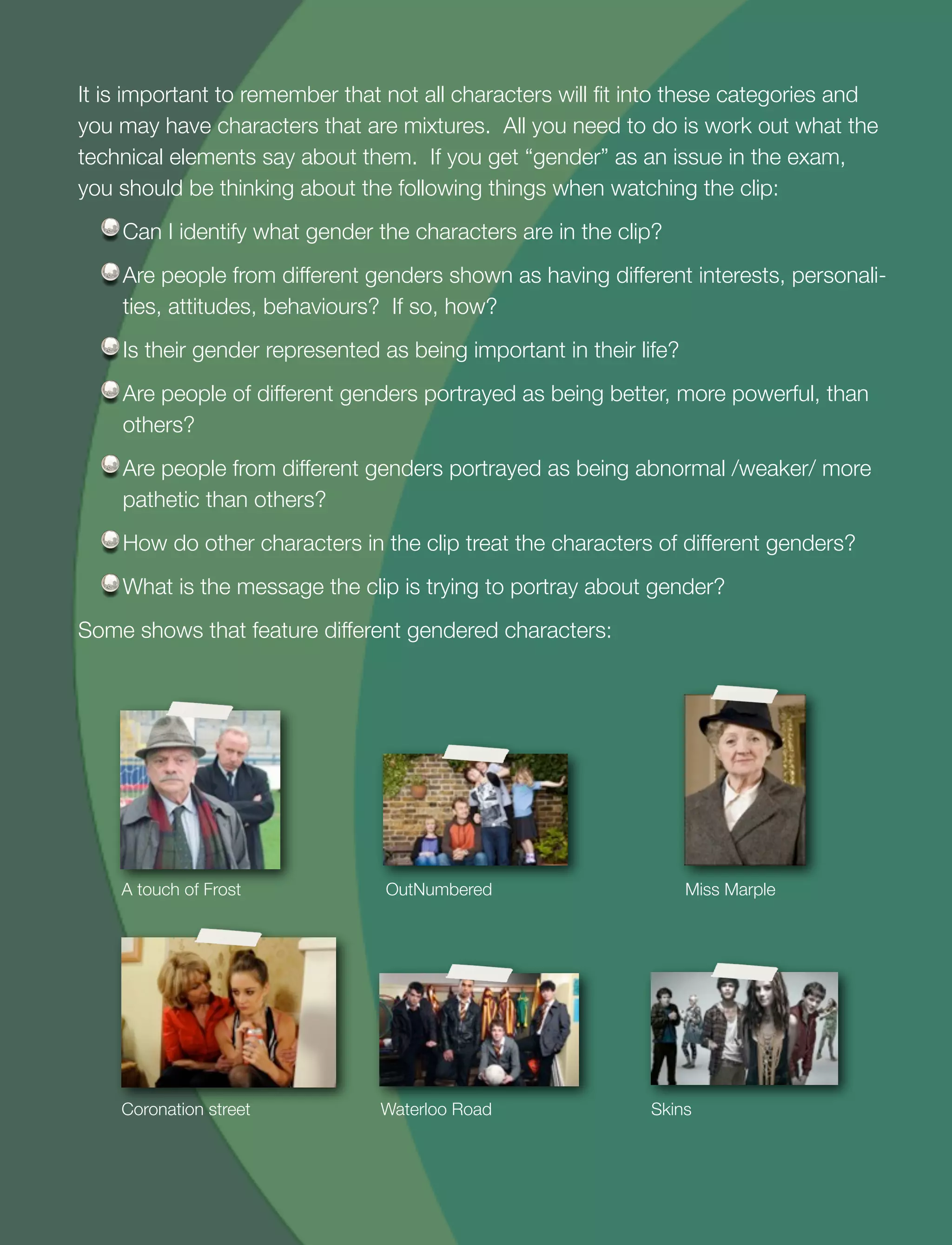 29
It is important to remember that not all characters will ﬁt into these categories and
you may have characters that are mixtures. All you need to do is work out what the
technical elements say about them. If you get “gender” as an issue in the exam,
you should be thinking about the following things when watching the clip:
Can I identify what gender the characters are in the clip?
Are people from different genders shown as having different interests, personali-
ties, attitudes, behaviours? If so, how?
Is their gender represented as being important in their life?
Are people of different genders portrayed as being better, more powerful, than
others?
Are people from different genders portrayed as being abnormal /weaker/ more
pathetic than others?
How do other characters in the clip treat the characters of different genders?
What is the message the clip is trying to portray about gender?
Some shows that feature different gendered characters:
A touch of Frost OutNumbered Miss Marple
Coronation street Waterloo Road Skins
 