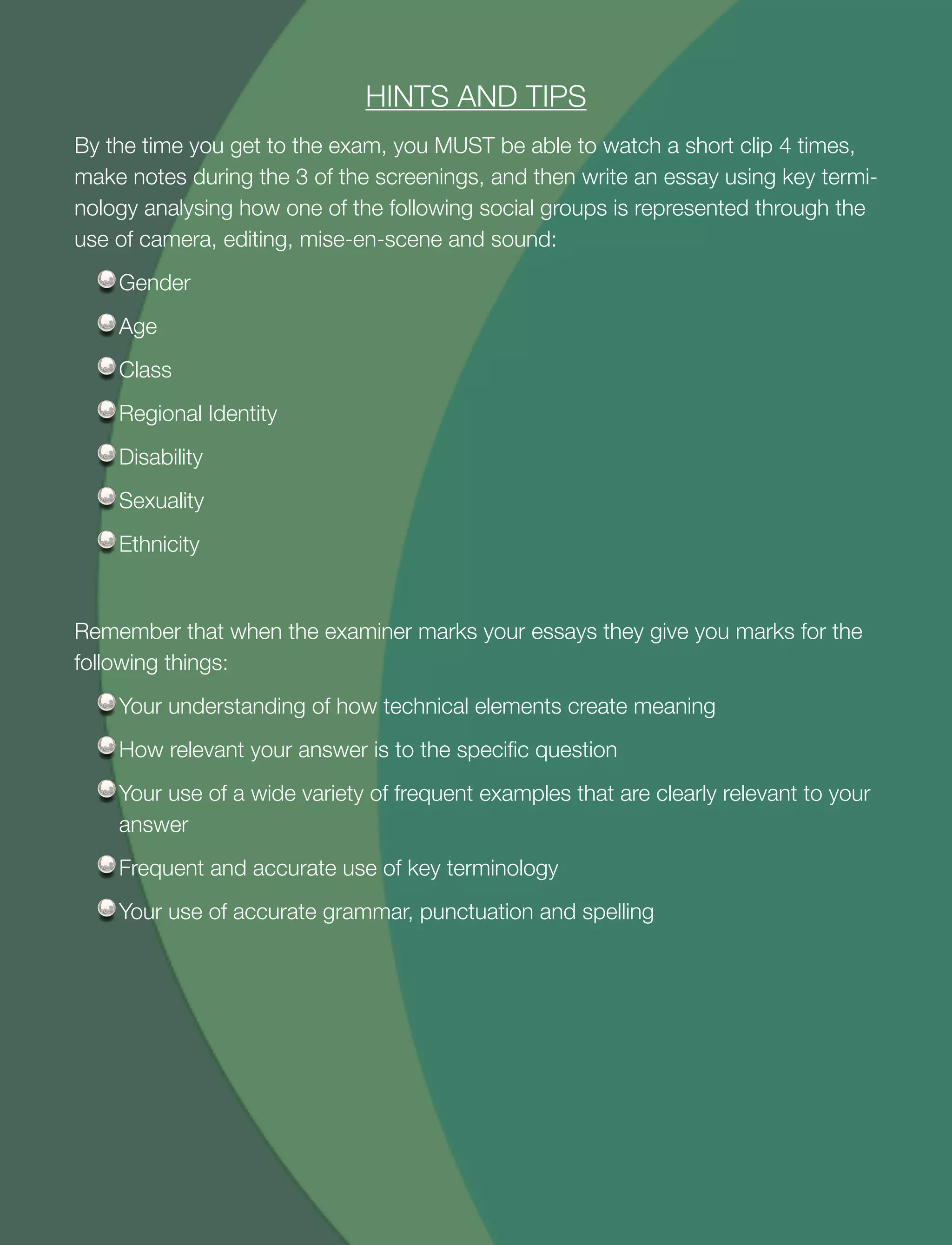 30
HINTS AND TIPS
By the time you get to the exam, you MUST be able to watch a short clip 4 times,
make notes during the 3 of the screenings, and then write an essay using key termi-
nology analysing how one of the following social groups is represented through the
use of camera, editing, mise-en-scene and sound:
Gender
Age
Class
Regional Identity
Disability
Sexuality
Ethnicity
Remember that when the examiner marks your essays they give you marks for the
following things:
Your understanding of how technical elements create meaning
How relevant your answer is to the speciﬁc question
Your use of a wide variety of frequent examples that are clearly relevant to your
answer
Frequent and accurate use of key terminology
Your use of accurate grammar, punctuation and spelling
 