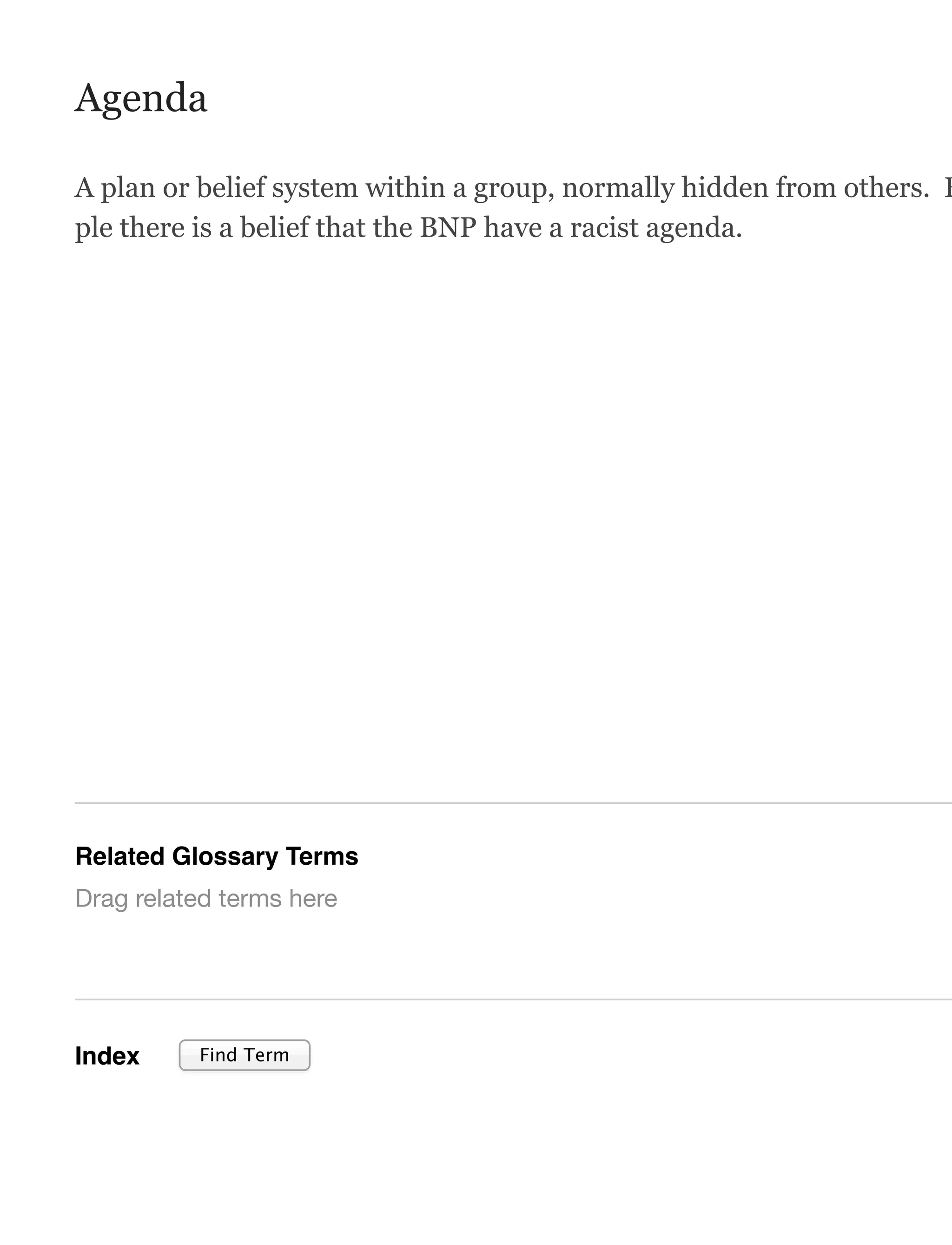 Agenda
A plan or belief system within a group, normally hidden from others. F
ple there is a belief that the BNP have a racist agenda.
Related Glossary Terms
Index
Drag related terms here
Find Term
 