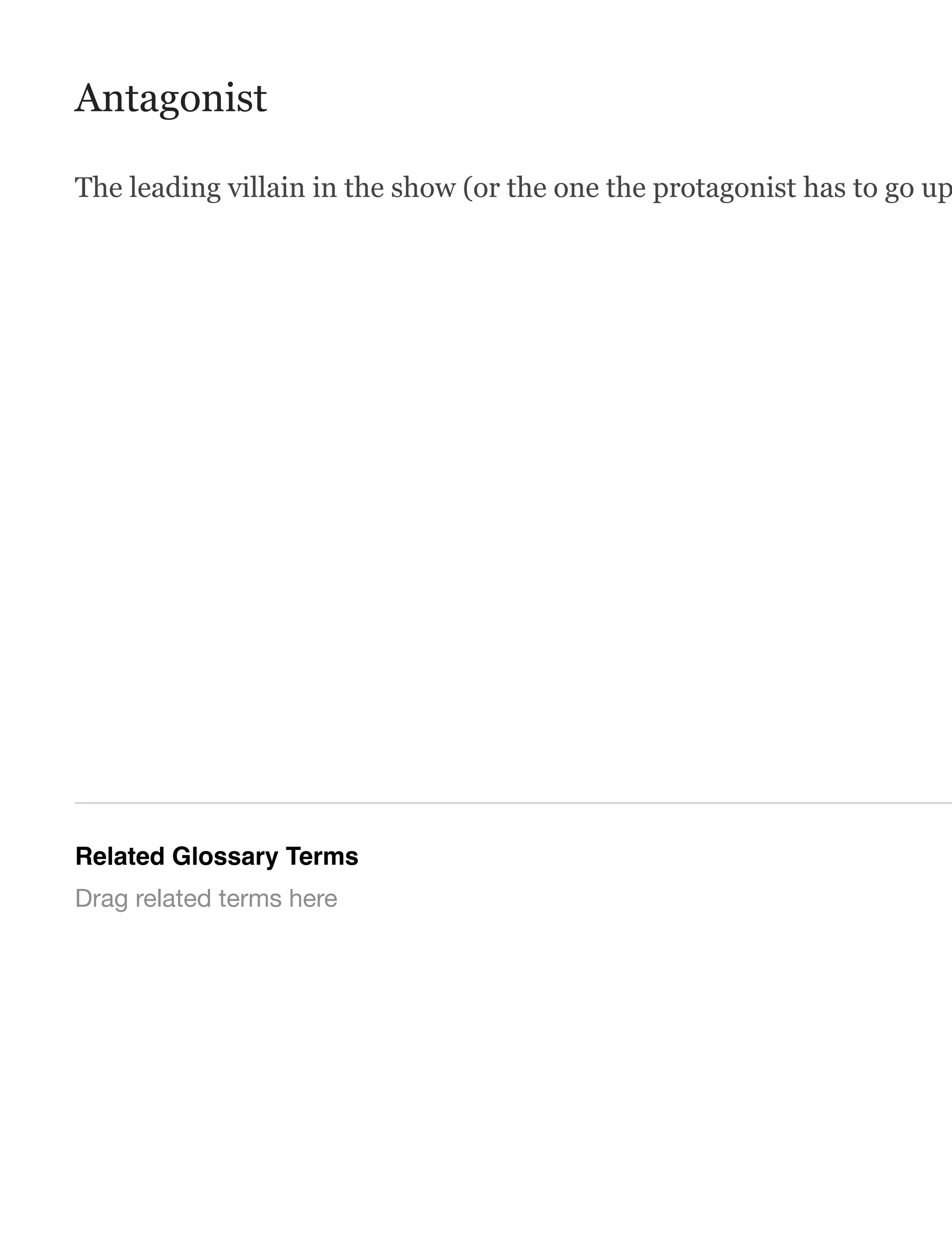 Antagonist
The leading villain in the show (or the one the protagonist has to go up
Related Glossary Terms
Drag related terms here
 