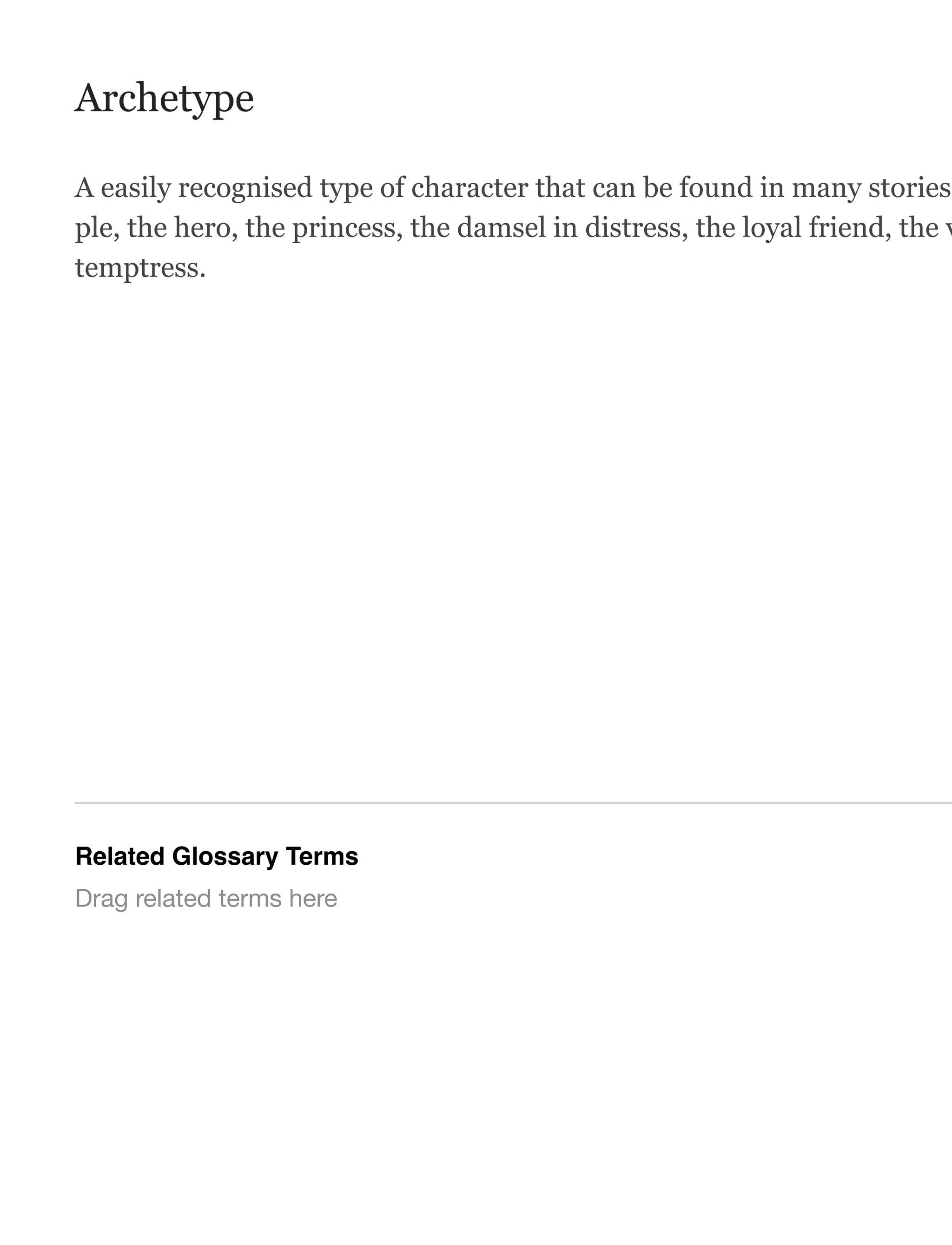 Archetype
A easily recognised type of character that can be found in many stories.
ple, the hero, the princess, the damsel in distress, the loyal friend, the v
temptress.
Related Glossary Terms
Drag related terms here
 