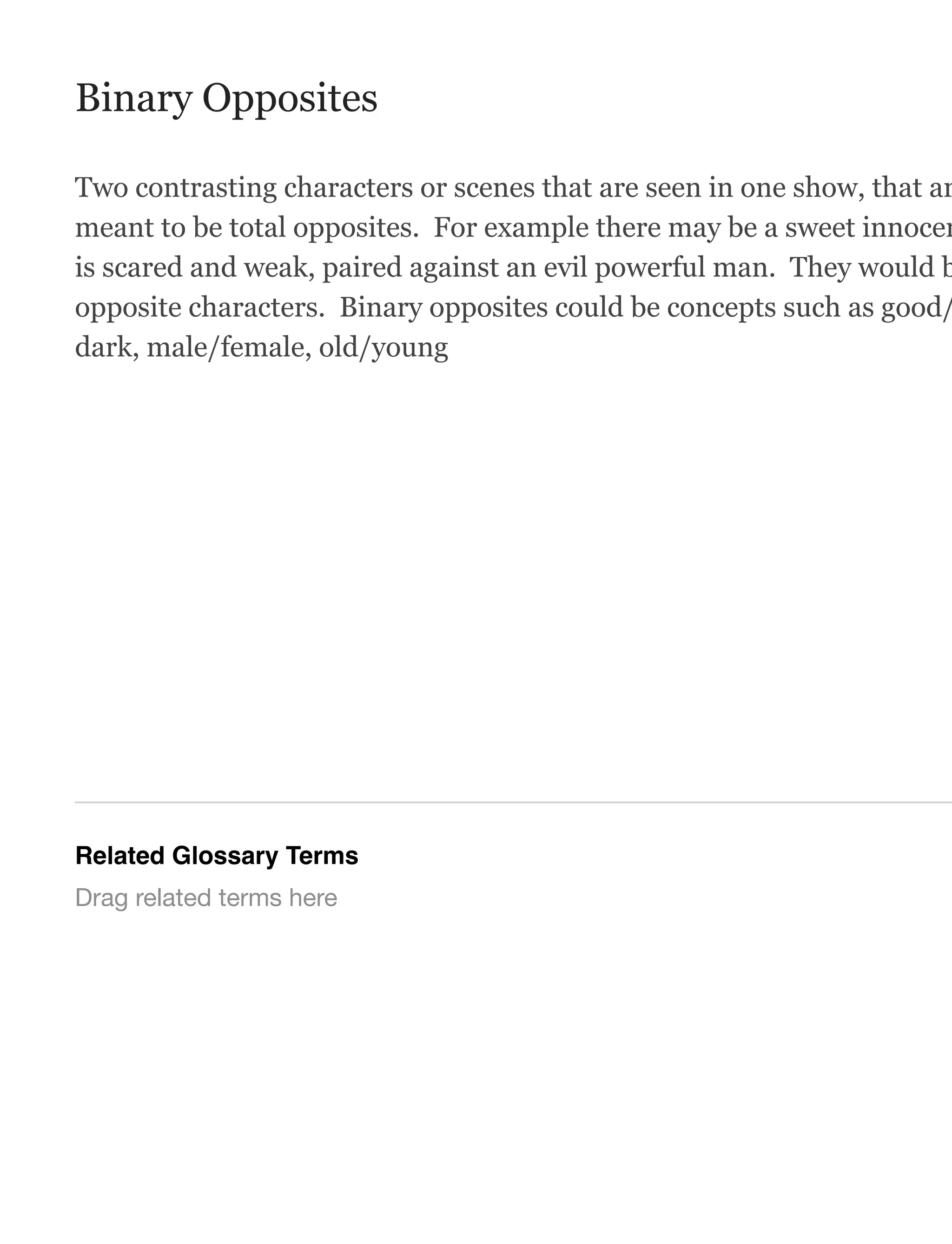 Binary Opposites
Two contrasting characters or scenes that are seen in one show, that ar
meant to be total opposites. For example there may be a sweet innocen
is scared and weak, paired against an evil powerful man. They would b
opposite characters. Binary opposites could be concepts such as good/
dark, male/female, old/young
Related Glossary Terms
Drag related terms here
 