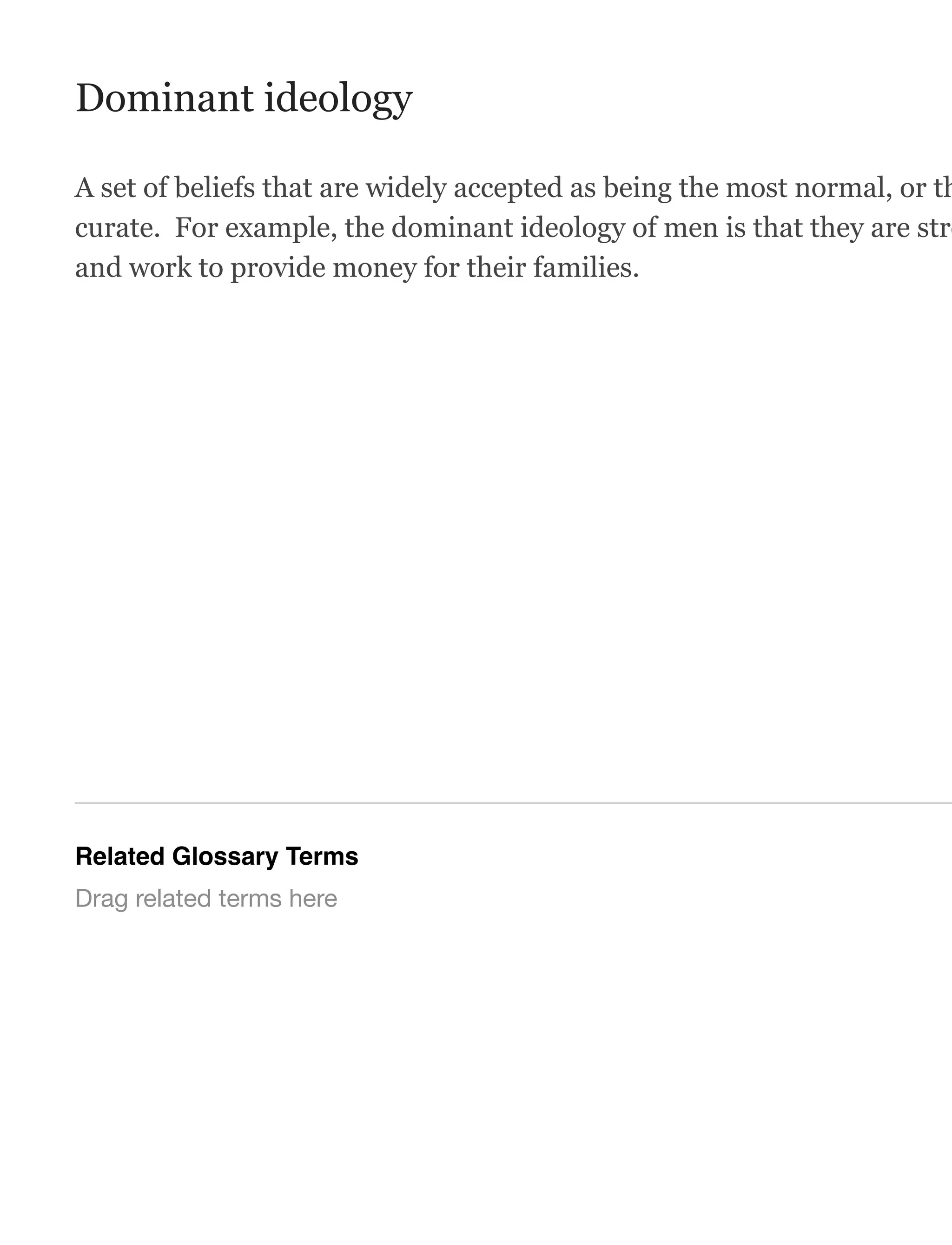 Dominant ideology
A set of beliefs that are widely accepted as being the most normal, or th
curate. For example, the dominant ideology of men is that they are stro
and work to provide money for their families.
Related Glossary Terms
Drag related terms here
 