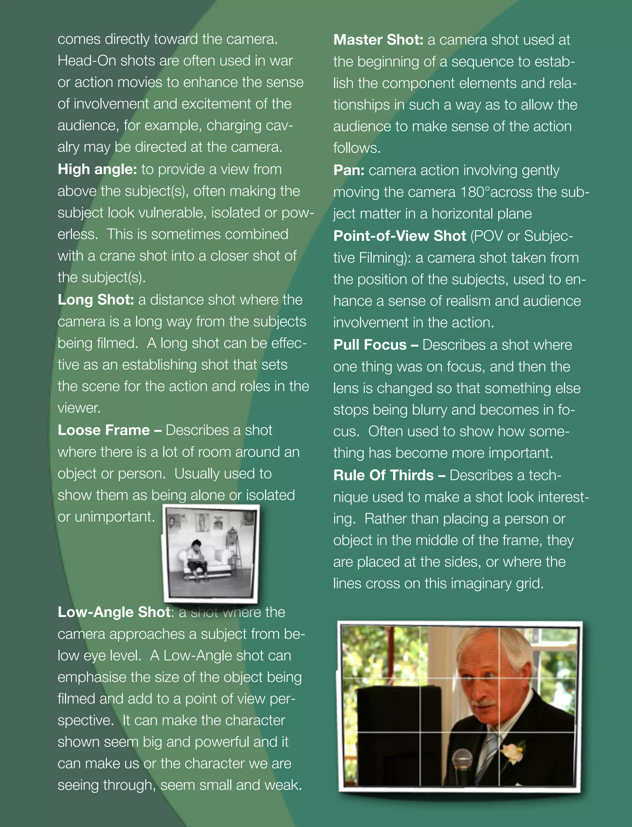 3
comes directly toward the camera.
Head-On shots are often used in war
or action movies to enhance the sense
of involvement and excitement of the
audience, for example, charging cav-
alry may be directed at the camera.
High angle: to provide a view from
above the subject(s), often making the
subject look vulnerable, isolated or pow-
erless. This is sometimes combined
with a crane shot into a closer shot of
the subject(s).
Long Shot: a distance shot where the
camera is a long way from the subjects
being ﬁlmed. A long shot can be effec-
tive as an establishing shot that sets
the scene for the action and roles in the
viewer.
Loose Frame – Describes a shot
where there is a lot of room around an
object or person. Usually used to
show them as being alone or isolated
or unimportant.
Low-Angle Shot: a shot where the
camera approaches a subject from be-
low eye level. A Low-Angle shot can
emphasise the size of the object being
ﬁlmed and add to a point of view per-
spective. It can make the character
shown seem big and powerful and it
can make us or the character we are
seeing through, seem small and weak.
Master Shot: a camera shot used at
the beginning of a sequence to estab-
lish the component elements and rela-
tionships in such a way as to allow the
audience to make sense of the action
follows.
Pan: camera action involving gently
moving the camera 180°across the sub-
ject matter in a horizontal plane
Point-of-View Shot (POV or Subjec-
tive Filming): a camera shot taken from
the position of the subjects, used to en-
hance a sense of realism and audience
involvement in the action.
Pull Focus – Describes a shot where
one thing was on focus, and then the
lens is changed so that something else
stops being blurry and becomes in fo-
cus. Often used to show how some-
thing has become more important.
Rule Of Thirds – Describes a tech-
nique used to make a shot look interest-
ing. Rather than placing a person or
object in the middle of the frame, they
are placed at the sides, or where the
lines cross on this imaginary grid.
 