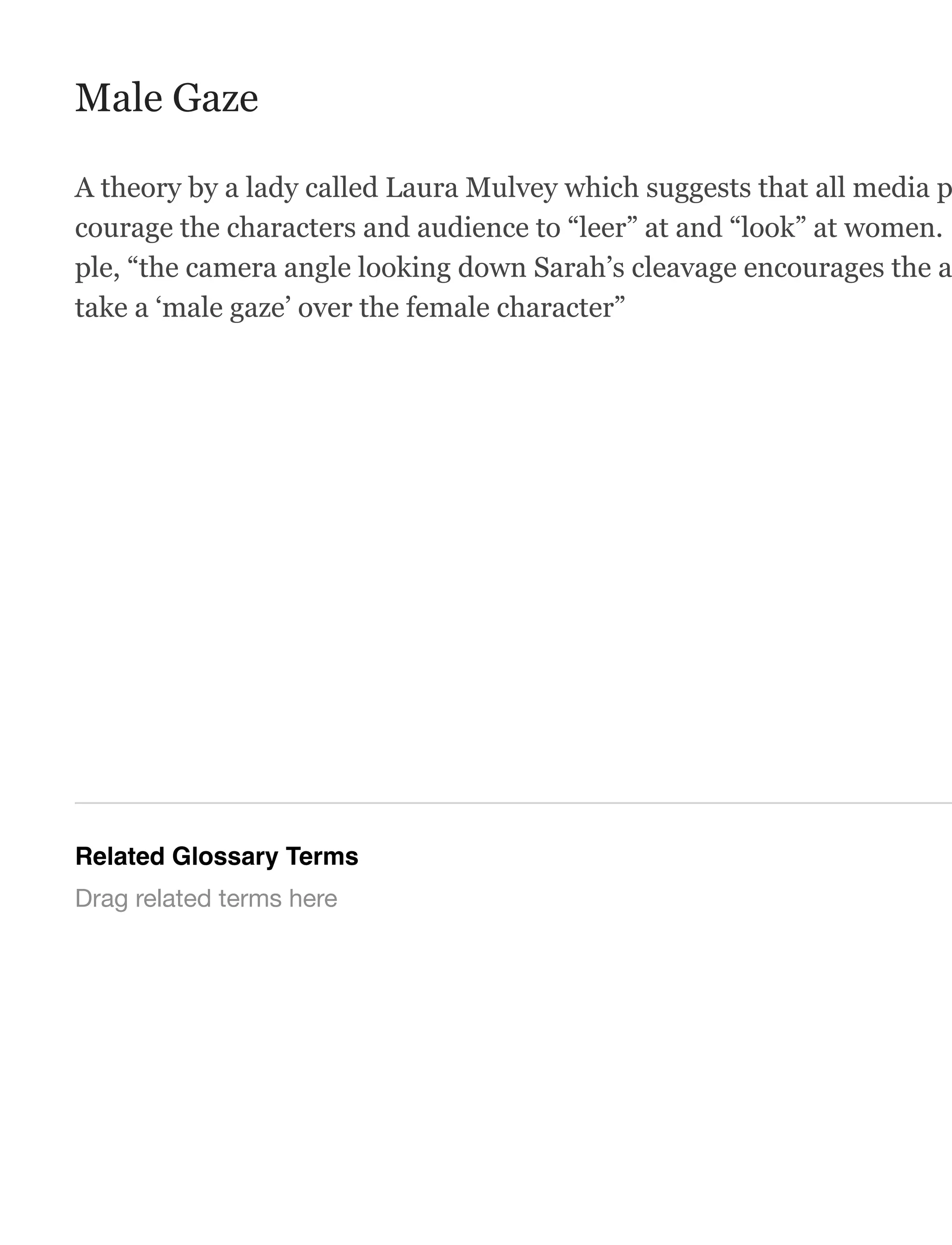 Male Gaze
A theory by a lady called Laura Mulvey which suggests that all media p
courage the characters and audience to “leer” at and “look” at women.
ple, “the camera angle looking down Sarah’s cleavage encourages the a
take a ‘male gaze’ over the female character”
Related Glossary Terms
Drag related terms here
 