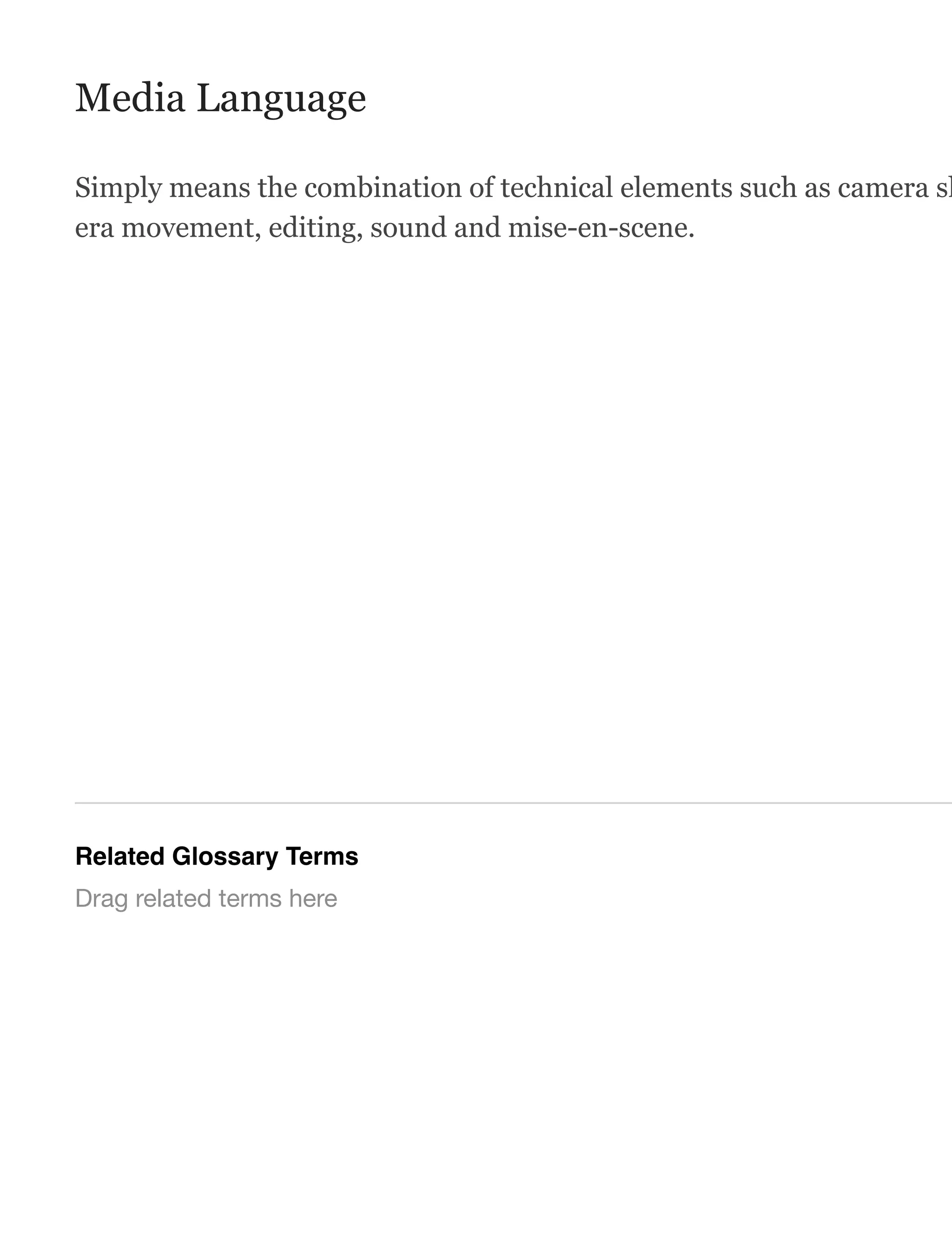Media Language
Simply means the combination of technical elements such as camera sh
era movement, editing, sound and mise-en-scene.
Related Glossary Terms
Drag related terms here
 