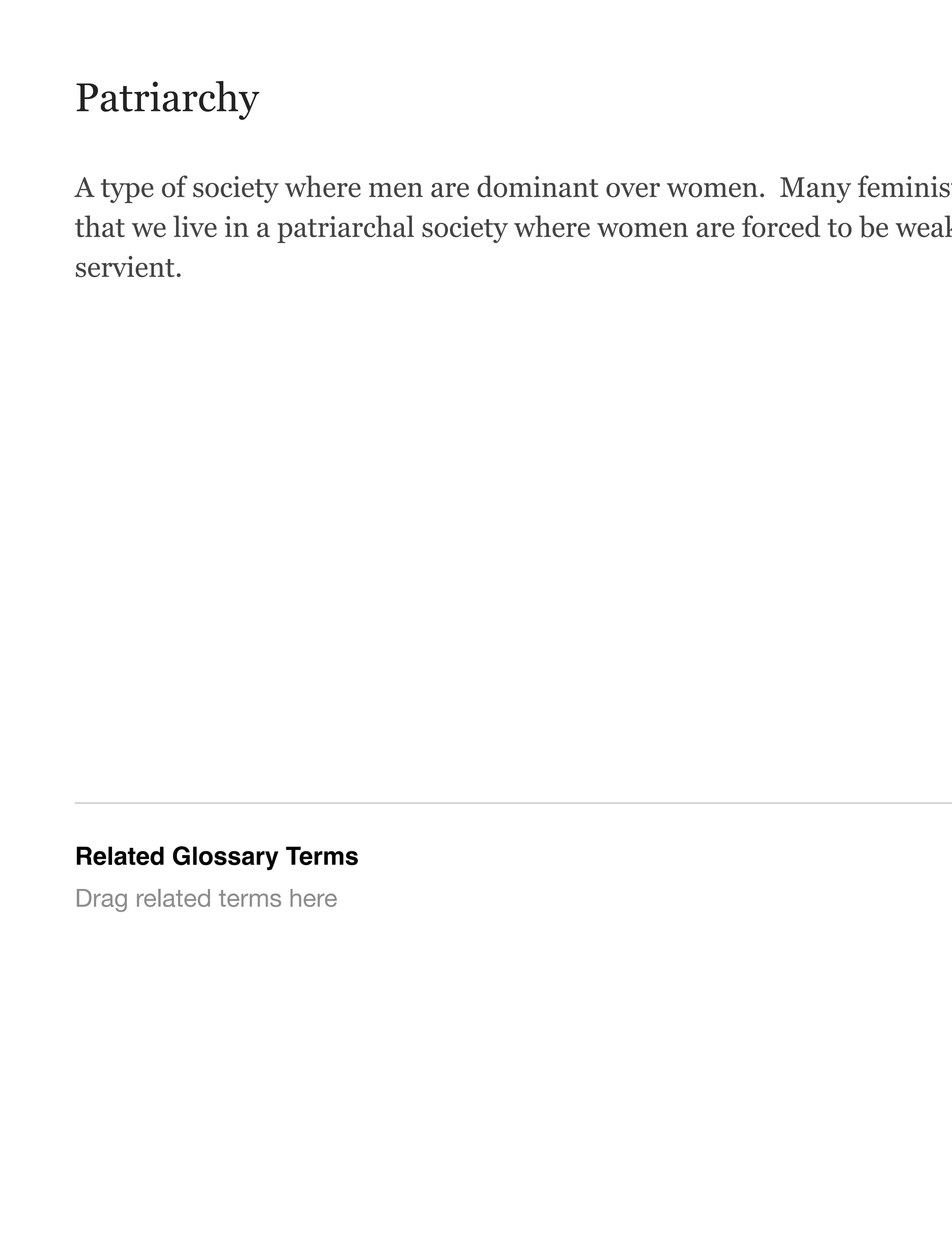 Patriarchy
A type of society where men are dominant over women. Many feminist
that we live in a patriarchal society where women are forced to be weak
servient.
Related Glossary Terms
Drag related terms here
 
