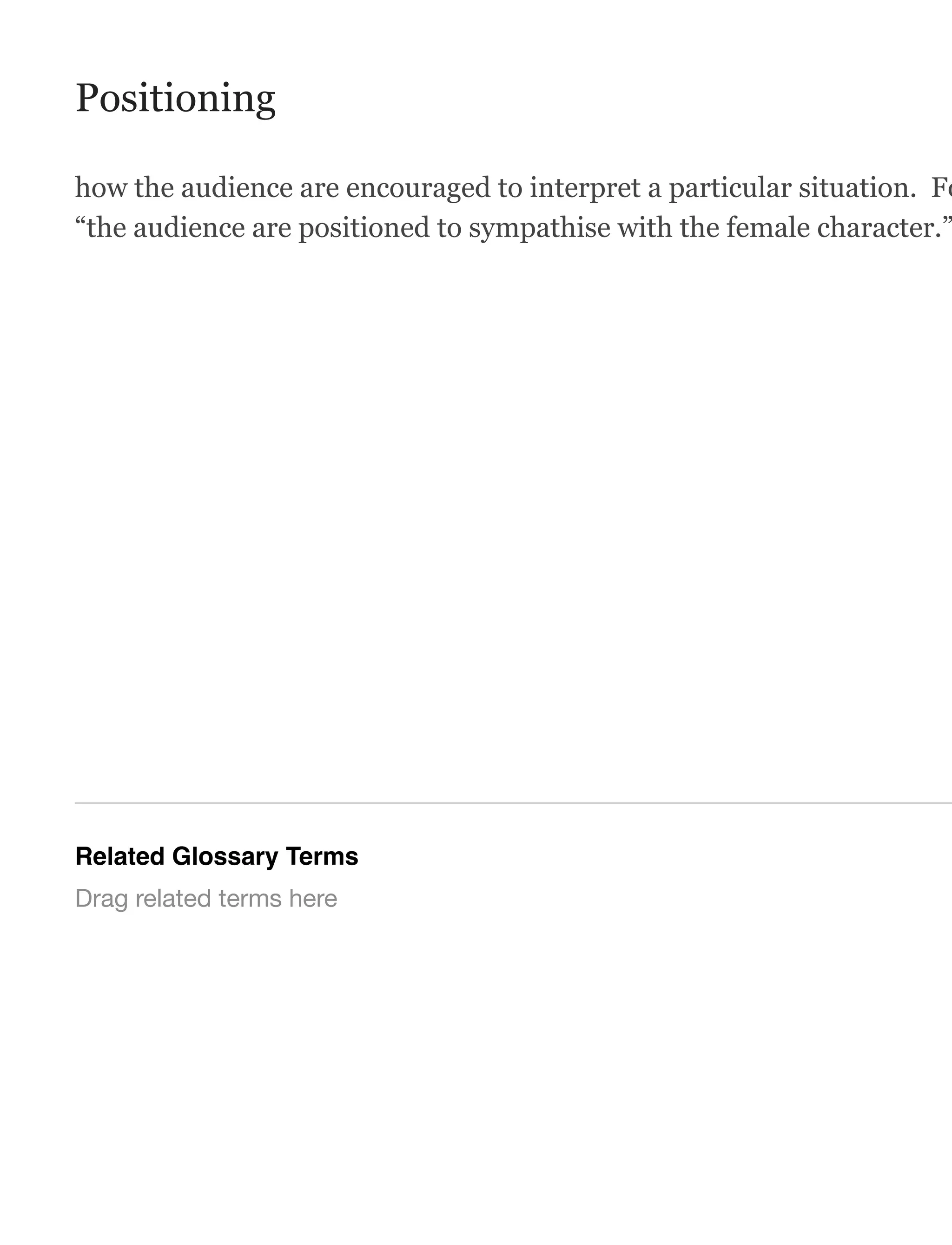 Positioning
how the audience are encouraged to interpret a particular situation. Fo
“the audience are positioned to sympathise with the female character.”
Related Glossary Terms
Drag related terms here
 