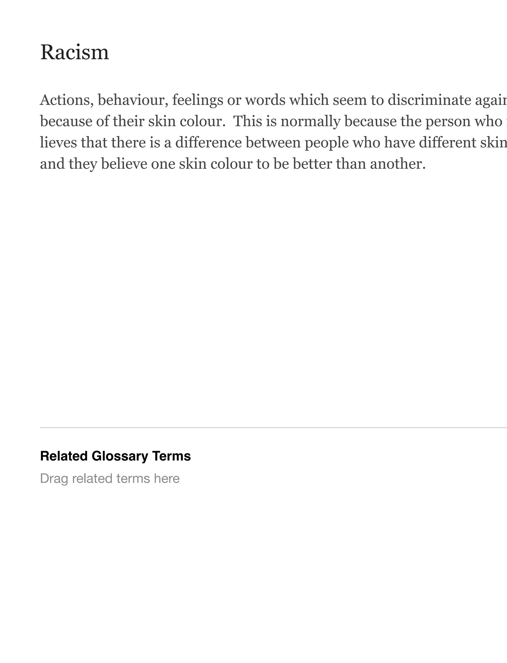 Racism
Actions, behaviour, feelings or words which seem to discriminate again
because of their skin colour. This is normally because the person who i
lieves that there is a difference between people who have different skin
and they believe one skin colour to be better than another.
Related Glossary Terms
Drag related terms here
 
